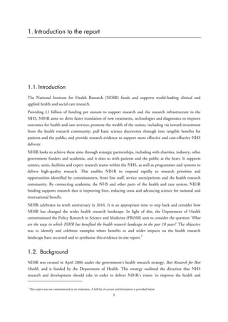1. Introduction to the report
1.1. Introduction
The National Institute for Health Research (NIHR) funds and supports world-leading clinical and
applied health and social care research.
Providing £1 billion of funding per annum to support research and the research infrastructure in the
NHS, NIHR aims to: drive faster translation of new treatments, technologies and diagnostics to improve
outcomes for health and care services; promote the wealth of the nation, including via inward investment
from the health research community; pull basic science discoveries through into tangible benefits for
patients and the public; and provide research evidence to support more effective and cost-effective NHS
delivery.
NIHR looks to achieve these aims through strategic partnerships, including with charities, industry, other
government funders and academia, and it does so with patients and the public at the heart. It supports
centres, units, facilities and expert research teams within the NHS, as well as programmes and systems to
deliver high-quality research. This enables NIHR to respond rapidly to research priorities and
opportunities identified by commissioners, front line staff, service users/patients and the health research
community. By connecting academia, the NHS and other parts of the health and care system, NIHR
funding supports research that is improving lives, reducing costs and advancing science for national and
international benefit.
NIHR celebrates its tenth anniversary in 2016. It is an appropriate time to step back and consider how
NIHR has changed the wider health research landscape. In light of this, the Department of Health
commissioned the Policy Research in Science and Medicine (PRiSM) unit to consider the question ‘What
are the ways in which NIHR has benefited the health research landscape in the past 10 years?’ The objective
was to identify and celebrate examples where benefits to and wider impacts on the health research
landscape have occurred and to synthesise this evidence in one report.
1
1.2. Background
NIHR was created in April 2006 under the government’s health research strategy, Best Research for Best
Health, and is funded by the Department of Health. This strategy outlined the direction that NHS
research and development should take in order to deliver NIHR’s vision ‘to improve the health and
1
This report was not commissioned as an evaluation. A full list of caveats and limitations is provided below.
1
 