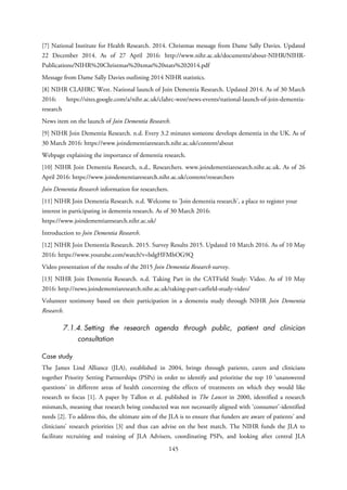 [7] National Institute for Health Research. 2014. Christmas message from Dame Sally Davies. Updated
22 December 2014. As of 27 April 2016: http://www.nihr.ac.uk/documents/about-NIHR/NIHR-
Publications/NIHR%20Christmas%20xmas%20stats%202014.pdf
Message from Dame Sally Davies outlining 2014 NIHR statistics.
[8] NIHR CLAHRC West. National launch of Join Dementia Research. Updated 2014. As of 30 March
2016: https://sites.google.com/a/nihr.ac.uk/clahrc-west/news-events/national-launch-of-join-dementia-
research
News item on the launch of Join Dementia Research.
[9] NIHR Join Dementia Research. n.d. Every 3.2 minutes someone develops dementia in the UK. As of
30 March 2016: https://www.joindementiaresearch.nihr.ac.uk/content/about
Webpage explaining the importance of dementia research.
[10] NIHR Join Dementia Research, n.d., Researchers. www.joindementiaresearch.nihr.ac.uk. As of 26
April 2016: https://www.joindementiaresearch.nihr.ac.uk/content/researchers
Join Dementia Research information for researchers.
[11] NIHR Join Dementia Research. n.d. Welcome to 'Join dementia research', a place to register your
interest in participating in dementia research. As of 30 March 2016:
https://www.joindementiaresearch.nihr.ac.uk/
Introduction to Join Dementia Research.
[12] NIHR Join Dementia Research. 2015. Survey Results 2015. Updated 10 March 2016. As of 10 May
2016: https://www.youtube.com/watch?v=bdgHFMhOG9Q
Video presentation of the results of the 2015 Join Dementia Research survey.
[13] NIHR Join Dementia Research. n.d. Taking Part in the CATField Study: Video. As of 10 May
2016: http://news.joindementiaresearch.nihr.ac.uk/taking-part-catfield-study-video/
Volunteer testimony based on their participation in a dementia study through NIHR Join Dementia
Research.
7.1.4. Setting the research agenda through public, patient and clinician
consultation
Case study
The James Lind Alliance (JLA), established in 2004, brings through patients, carers and clinicians
together Priority Setting Partnerships (PSPs) in order to identify and prioritise the top 10 ‘unanswered
questions’ in different areas of health concerning the effects of treatments on which they would like
research to focus [1]. A paper by Tallon et al. published in The Lancet in 2000, identified a research
mismatch, meaning that research being conducted was not necessarily aligned with ‘consumer’-identified
needs [2]. To address this, the ultimate aim of the JLA is to ensure that funders are aware of patients’ and
clinicians’ research priorities [3] and thus can advise on the best match. The NIHR funds the JLA to
facilitate recruiting and training of JLA Advisers, coordinating PSPs, and looking after central JLA
145
 