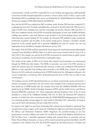 The National Institute for Health Research at Ten Years: An impact synthesis
communications. Usually each PSP is responsible for its own funding and organisation, which generally
comes from one PSP-associated organisation or partners, or from a charity [4][5]. In 2015, a report on the
Mesothelioma PSP was published, and a survey was launched for the Alcohol Related Liver Disease PSP,
the first two examples of PSPs fully funded by the NIHR [6].
Since the first JLA PSP was conducted in 2007 on asthma, nearly 50 other PSPs have been conducted [7],
translating into more than 70 articles and publications, as found on the JLA website [8]. PSPs focus on a
range of health areas, including acne, hair loss, miscarriage and tinnitus. Between 2004 and 2015, 31
PSPs were completed and the work of PSPs attracted the participation of more than 26,000 individuals,
enabling more patients, carers and clinicians to get involved in the decisionmaking process and thus
informing future research funding [9]. For example, the Dementia PSP published a paper praising the
involvement of patients and the public in the priority setting process claiming it ‘provided a broader
perspective to the research agenda and in particular highlighted the need for research into care and
organisation of care and delivery of people with dementia services’ [10].
The impact of the JLA PSPs and their potential for future impact has contributed towards addressing the
‘mismatch’ issue identified in 2000 by Tallon et al. and in a more recent research article by Crowe et al. in
2015 [2][11]. For example, not only do the JLA PSPs set priorities for research based on public, patient
and clinician consultations, but this information is made public online.
One marker of the impact of PSPs can be found when selected research priorities are commissioned
through the NIHR and other funders. The NIHR, in particular, uses some of the PSPs’ priorities to
inform the research topics for commissioned calls. However, in some cases, funding for PSP priorities is
difficult to track, especially if the funding comes externally to the NIHR, from a charity, for example.
However, the JLA conducted a tracking exercise of NIHR funded priorities. Although not exhaustive, this
exercise revealed that, as of February 2016, 26 identified priorities from 12 PSPs went to tender or were
commissioned.
The funding outcomes of PSP identified priorities are not always systematically monitored; however, a
selection of examples is presented in the next section. First, examples of the unanswered questions have
been picked up in NIHR funded calls. For example, those from the Childhood Disability PSP were
picked up by the NIHR’s Health Technology Assessment (HTA) and the Health Services and Delivery
Research (HS&DR) programmes [12]. These programmes allocated funding to three of the ten issues
identified as a result of the Childhood Disability PSP [12]. In 2013, the Dementia PSP released its
priorities, 2 of which have been commissioned under the NIHR HS&DR funding programme [13][14]:
one evaluating specialist nursing support for carers started in November 2015, and another, focusing on
acute care for those with dementia, will start in July 2016 [13][14].
In response to the Sight Loss and Vision Partnership PSP a clinical trial was funded to understand ‘how
outcomes from cataract surgery can be improved’. Following the Sight Loss and Vision Partnership PSP,
the Efficacy and Mechanism Evaluation (EME) Programme has provided funding to test how
keratoconous is treated in children and youths [15]. In 2016, the results of the Palliative and End of Care
PSP led Marie Curie, a charitable organisation working with terminal illness, in association with the
Motor Neuron Disease Association, to issue a call for research around the priorities identified in the PPI
consultation [16]. Outside of the UK, this PeolcPSP inspired the All Ireland Institute of Hospice and
146
 