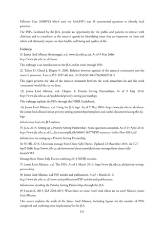 Palliative Care (AIIHPC) which used the PeolcPSP’s top 28 unanswered questions to identify local
priorities.
The PSPs, facilitated by the JLA, provide an opportunity for the public and patients to interact with
clinicians and to contribute to the research agenda by identifying issues that are important to them and
which will ultimately impact on their health, well-being and quality of life.
Evidence
[1] James Lind Alliance (homepage), n.d. www.jla.nihr.ac.uk. As of 9 May 2016:
http://www.jla.nihr.ac.uk/home
This webpage is an introduction to the JLA and its work through PSPs
[2] Tallon D, Chard J, Dieppe P. 2000. Relation between agendas of the research community and the
research consumer. Lancet 355: 2037-40. doi: 10.1016/S0140-6736(00)02351-5
This paper presents the idea of the research mismatch between the work researchers do and the work
‘consumers’ would like to see done.
[3] James Lind Alliance. n.d. Chapter 3: Priority Setting Partnerships. As of 9 May 2016:
http://www.jla.nihr.ac.uk/guidebook/priority-setting-partnerships
This webpage explains the PSPs through the NIHR Guidebook.
[4] James Lind Alliance. n.d. Using the JLA logo. As of 9 May 2016: http://www.jla.nihr.ac.uk/about-
the-james-lind-alliance/about-priority-setting-partnerships/templates-and-useful-documents/using-the-jla-
logo
Information from the JLA website
[5] JLA. 2015. Setting up a Priority Setting Partnership : Some questions answered. As of 15 April 2016:
http://www.jla.nihr.ac.uk/__data/assets/pdf_file/0006/156777/PSP-summary-leaflet-Nov-2015.pdf
Information on setting up a Priority Setting Partnership.
[6] NIHR. 2014. Christmas message from Dame Sally Davies. Updated 22 December 2014. As if 27
April 2016: http://www.nihr.ac.uk/newsroom/about-news/christmas-message-from-dame-sally-
davies/2582
Message from Dame Sally Davies outlining 2014 NIHR statistics.
[7] James Lind Alliance. n.d. The PSPs. As of 1 March 2016: http://www.jla.nihr.ac.uk/priority-setting-
partnerships
[8] James Lind Alliance. n.d. PSP articles and publications. As of 1 March 2016:
http://www.jla.nihr.ac.uk/news-and-publications/PSP-articles-and-publications
Information detailing the Priority Setting Partnerships through the JLA.
[9] Cowan K. 2015. JLA 2004-2015: Where have we come from? And where are we now? Slideset. James
Lind Alliance.
This source explains the work of the James Lind Alliance, including figures for the number of PSPs
completed and outlining some implications for the JLA
147
 