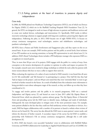 7.1.5. Putting patients at the heart of inventions to preserve dignity and
independence
Case study
In 2008, the NIHR piloted two Healthcare Technology Cooperatives (HTCs), one of which was Devices
for Dignity (D4D) [1] which sits in the Sheffield Teaching Hospitals NHS Foundation Trust [2]. In
general, the HTCs are designed to work on issues of high relevance to patients and healthcare services and
to create new medical devices, technologies and interventions [1]. Specifically, D4D works to deliver
innovative technology solutions to support people with long-term conditions, preserving their dignity and
independence. Following the pilot, in 2013, D4D became one of eight NIHR HTCs. It focuses on
urinary continence management, renal technologies, assistive and rehabilitative technologies, and
paediatric technologies [2].
All HTCs have a Patient and Public Involvement and Engagement plan, and they report on this on an
annual basis. As just one example, D4D involves patients and the public at several levels, from inclusion
of two PPI members on its steering committee, to having PPI representatives in each clinical area [1]. In
addition, D4D’s Renal Technologies theme includes a PPI lead/project manager who represents D4D as a
co-applicant on research grants.
Thus, in more than 90 per cent of its projects, D4D engages with the public in a variety of ways, from
conception to the iterative development of a product to optimise its utility and impact on patients [3].
For example, research users were involved in design workshops to rethink the neck collar for patients with
motor neuron disease who have to wear a collar to support their neck [4].
When evaluating the experience of a subset of users involved in D4D research, it was found that all users
(n=13) ‘felt comfortable’ and ‘felt listened to’ in participating in a project. Over half felt that they had
‘had an impact on the project’, and over 80 per cent stated that they were ‘extremely likely’ to want to get
involved in further research in the future. As a result of feedback from this evaluation more information is
being provided to users about subsequent stages of the research, so they can follow up on what they have
contributed to [1].
To engage and involve patients and the public in its research programme, D4D ran a national
Independence and Dignity survey [5] and hosted an event in June 2015 called My Dignity Means: A
Patient-led Event, which was planned by a patient advisory group. The My Dignity Means: A Patient-led
Event and preceding survey led the D4D team to identify issues, challenges and needs of individuals.
Subsequently the team developed plans to mitigate some of the more prominent issues. For example,
some patients alluded to the fact that they could not find satisfactory reviews of products or devices. As a
result, D4D has begun collaborations with a number of its partners to launch a website where reviews of
devices can be found [6]. The survey has also allowed the D4D team to assess patients’ unmet needs, and
inform the direction of further research. A secondary impact of the survey has led D4D to establish a
partnership with Parkinson’s UK on urinary continence management, although this is still under
development [6].
In 2014, D4D also hosted a very successful ‘hackathon’ event in collaboration with Sheffield Hallam
University and NIHR Collaboration for Leadership in Applied Health Research and Care (CLAHRC) for
149
 