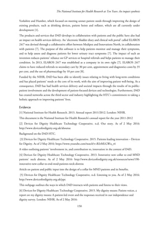 The National Institute for Health Research at Ten Years: An impact synthesis
Yorkshire and Humber, which focused on meeting unmet patient needs through improving the design of
existing products, such as drinking devices, patient hoists and rollator, which are all currently under
development [1].
The products and services that D4D develops in collaboration with patients and the public have also had
an impact on health services delivery. An ‘electronic bladder diary and clinical web portal’ called ELAROS
24/7 was devised through a collaborative effort between Medipex and Innovations North, in collaboration
with patients [7]. The purpose of this software is to help patients monitor and manage their symptoms,
and to help assess and diagnose patients for lower urinary tract symptoms [7]. The impact of such an
invention reduces patients’ reliance on GP services or hospital referrals and helps patients to manage their
condition. In 2013, ELAROS 24/7 was established as a company in its own right [7]. ELAROS 24/7
claims to have reduced referrals to secondary care by 30 per cent, appointment and diagnostics costs by 35
per cent, and the use of pharmacology by 10 per cent [8].
Funded by the NIHR, D4D has been able to identify issues relating to living with long-term conditions
and has placed patients’ needs at the core of its work, with the aim of improving patient well-being. As a
consequence, D4D has had health services delivery and societal impacts through the results of its public-
patient involvement and the development of patient-focused devices and technologies. Furthermore, D4D
has created networks across the third sector and industry highlighting the HTC’s commitment to taking a
holistic approach to improving patients’ lives.
Evidence
[1] National Institute for Health Research. 2013. Annual report 2011/2012. London: NIHR.
This document is the National Institute for Health Research’s annual report for the year 2011-2012
[2] Devices for Dignity Healthcare Technology Cooperative. n.d. Our story. As of 2 May 2016:
http://www.devicesfordignity.org.uk/aboutus
Background on the D4D HTC.
[3] Devices for Dignity Healthcare Technology Cooperative. 2015. Patients leading innovation – Devices
for Dignity. As of 2 May 2016: https://www.youtube.com/watch?v=B2tMLGWu_t4
A video outlining patients’ involvement in, and contribution to, innovation in the context of D4D.
[4] Devices for Dignity Healthcare Technology Cooperative. 2013. Innovative new collar to end MND
patients’ neck distress. As of 2 May 2016: http://www.devicesfordignity.org.uk/resources/news/190-
innovative-new-collar-to-end-mnd-patients-neck-distress
Article on patient and public input into the design of a collar for MND patients and its benefits.
[5] Devices for Dignity Healthcare Technology Cooperative. n.d. Listening to you. As of 2 May 2016:
http://www.devicesfordignity.org.uk/ppc
This webpage outlines the ways in which D4D interacts with patients and listens to their views.
[6] Devices for Dignity Healthcare Technology Cooperative. 2015. My dignity means: Patient voices, a
report on my dignity means: A patient-led event and the responses received in our independence and
dignity survey. London: NIHR. As of 2 May 2016:
150
 