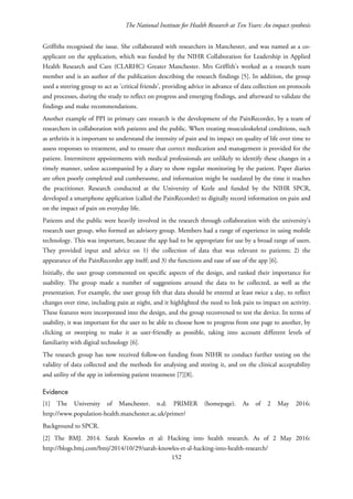 The National Institute for Health Research at Ten Years: An impact synthesis
Griffiths recognised the issue. She collaborated with researchers in Manchester, and was named as a co-
applicant on the application, which was funded by the NIHR Collaboration for Leadership in Applied
Health Research and Care (CLARHC) Greater Manchester. Mrs Griffith’s worked as a research team
member and is an author of the publication describing the research findings [5]. In addition, the group
used a steering group to act as ‘critical friends’, providing advice in advance of data collection on protocols
and processes, during the study to reflect on progress and emerging findings, and afterward to validate the
findings and make recommendations.
Another example of PPI in primary care research is the development of the PainRecorder, by a team of
researchers in collaboration with patients and the public. When treating musculoskeletal conditions, such
as arthritis it is important to understand the intensity of pain and its impact on quality of life over time to
assess responses to treatment, and to ensure that correct medication and management is provided for the
patient. Intermittent appointments with medical professionals are unlikely to identify these changes in a
timely manner, unless accompanied by a diary to show regular monitoring by the patient. Paper diaries
are often poorly completed and cumbersome, and information might be outdated by the time it reaches
the practitioner. Research conducted at the University of Keele and funded by the NIHR SPCR,
developed a smartphone application (called the PainRecorder) to digitally record information on pain and
on the impact of pain on everyday life.
Patients and the public were heavily involved in the research through collaboration with the university’s
research user group, who formed an advisory group. Members had a range of experience in using mobile
technology. This was important, because the app had to be appropriate for use by a broad range of users.
They provided input and advice on 1) the collection of data that was relevant to patients; 2) the
appearance of the PainRecorder app itself; and 3) the functions and ease of use of the app [6].
Initially, the user group commented on specific aspects of the design, and ranked their importance for
usability. The group made a number of suggestions around the data to be collected, as well as the
presentation. For example, the user group felt that data should be entered at least twice a day, to reflect
changes over time, including pain at night, and it highlighted the need to link pain to impact on activity.
These features were incorporated into the design, and the group reconvened to test the device. In terms of
usability, it was important for the user to be able to choose how to progress from one page to another, by
clicking or sweeping to make it as user-friendly as possible, taking into account different levels of
familiarity with digital technology [6].
The research group has now received follow-on funding from NIHR to conduct further testing on the
validity of data collected and the methods for analysing and storing it, and on the clinical acceptability
and utility of the app in informing patient treatment [7][8].
Evidence
[1] The University of Manchester. n.d. PRIMER (homepage). As of 2 May 2016:
http://www.population-health.manchester.ac.uk/primer/
Background to SPCR.
[2] The BMJ. 2014. Sarah Knowles et al: Hacking into health research. As of 2 May 2016:
http://blogs.bmj.com/bmj/2014/10/29/sarah-knowles-et-al-hacking-into-health-research/
152
 