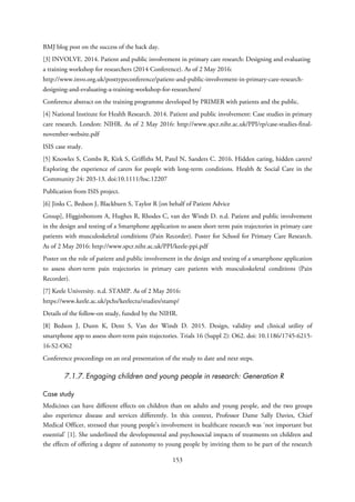 BMJ blog post on the success of the hack day.
[3] INVOLVE. 2014. Patient and public involvement in primary care research: Designing and evaluating
a training workshop for researchers (2014 Conference). As of 2 May 2016:
http://www.invo.org.uk/posttypeconference/patient-and-public-involvement-in-primary-care-research-
designing-and-evaluating-a-training-workshop-for-researchers/
Conference abstract on the training programme developed by PRIMER with patients and the public.
[4] National Institute for Health Research. 2014. Patient and public involvement: Case studies in primary
care research. London: NIHR. As of 2 May 2016: http://www.spcr.nihr.ac.uk/PPI/rp/case-studies-final-
november-website.pdf
ISIS case study.
[5] Knowles S, Combs R, Kirk S, Griffiths M, Patel N, Sanders C. 2016. Hidden caring, hidden carers?
Exploring the experience of carers for people with long-term conditions. Health & Social Care in the
Community 24: 203-13. doi:10.1111/hsc.12207
Publication from ISIS project.
[6] Jinks C, Bedson J, Blackburn S, Taylor R [on behalf of Patient Advice
Group], Higginbottom A, Hughes R, Rhodes C, van der Windt D. n.d. Patient and public involvement
in the design and testing of a Smartphone application to assess short term pain trajectories in primary care
patients with musculoskeletal conditions (Pain Recorder). Poster for School for Primary Care Research.
As of 2 May 2016: http://www.spcr.nihr.ac.uk/PPI/keele-ppi.pdf
Poster on the role of patient and public involvement in the design and testing of a smartphone application
to assess short-term pain trajectories in primary care patients with musculoskeletal conditions (Pain
Recorder).
[7] Keele University. n.d. STAMP. As of 2 May 2016:
https://www.keele.ac.uk/pchs/keelectu/studies/stamp/
Details of the follow-on study, funded by the NIHR.
[8] Bedson J, Dunn K, Dent S, Van der Windt D. 2015. Design, validity and clinical utility of
smartphone app to assess short-term pain trajectories. Trials 16 (Suppl 2): O62. doi: 10.1186/1745-6215-
16-S2-O62
Conference proceedings on an oral presentation of the study to date and next steps.
7.1.7. Engaging children and young people in research: Generation R
Case study
Medicines can have different effects on children than on adults and young people, and the two groups
also experience disease and services differently. In this context, Professor Dame Sally Davies, Chief
Medical Officer, stressed that young people’s involvement in healthcare research was ‘not important but
essential’ [1]. She underlined the developmental and psychosocial impacts of treatments on children and
the effects of offering a degree of autonomy to young people by inviting them to be part of the research
153
 