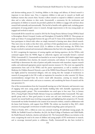 The National Institute for Health Research at Ten Years: An impact synthesis
and decision-making process [1]. Involving children in the design and delivery of clinical research is
important in two distinct ways. First, it empowers children to take part in research on health and
healthcare matters that concern them. Second, it allows research to respond to children’s concerns and
ideas and to tailor solutions to their needs. GenerationR, a community for the involvement and
participation of children in research, has provided a platform for children to engage with and learn about
research both nationally and internationally. This has led to benefits with a global reach, including greater
participation of young people’s voices in research, through improvements to the way young people are
engaged and involved in research.
GenerationR (R for research) was created in 2013 by five Young Persons Advisory Groups (YPAGs) based
in Birmingham, Bristol, Liverpool, London and Nottingham [2] funded by NIHR [2]. These groups are
made up of about 15 young people between the ages of 8 and 19. Some of the members have themselves
been participants in clinical trials; others are simply interested in learning more about clinical research.
They meet every six weeks so that their views, and those of their guardians/carers, can contribute to the
design and delivery of clinical research [2][3]. In addition to these local meetings, the YPAGs have
become involved in national and international collaborations that have led to the organisation of events.
In 2012, recognising the importance of coming together and sharing experience, the five YPAGs, with
continued support from the NIHR, began to collectively organise and eventually formed a national
YPAG: GenerationR [1]. GenerationR was launched at an event in September 2013 which engaged more
than 160 stakeholders from charities, the research community, and industry. It was expected that this
would help to demonstrate the value of patient and public interaction with researchers, improve research
studies, and understand appropriate patient reported outcome measures [1]. The event was organised by
representatives from each of the YPAGs and five parent representatives, as well as members of the
Medicines for Children Research Network, a part of the NIHR Clinical Research Network (CRN) [1]. It
was highly praised by international delegates, with one stating that this ‘example of involvement in
research of young people in the UK is really an inspiration for researchers in other countries’ [4]. Eleven
recommendations emerged from the event’s round table discussions, centring on research ethics,
dissemination of research results, and access to treatment, and considering the future of research and the
next generation [1].
One of the recommendations from the GenerationR meeting was to find ‘alternative and innovative ways
of engaging with more young people and families building links with charitable organisations and
parent/young people’s groups’. This recommendation was acted upon in four ways. First, in January
2014, a Young People’s Mental Health Advisory Group was established within GenerationR. This topic-
specific group seeks to ‘share good practice in service user and carer involvement,’ and to promote
research into mental health issues involving young people and highlighting their perspectives [5]. Second,
GenerationR was further formalised in the creation of an interactive website, created in collaboration with
the James Lind Initiative, with support from NIHR. The website was launched in May 2015, which
awareness of young people’s involvement in health research using blogs, games and quizzes [2].
Third, in October 2015, a follow-on event was convened involving 30 individuals (young people, the
NIHR, the Nuffield Council on Bioethics, the JLA, the Royal College of Paediatrics and Child Health,
the Health Research Authority, charities and industry) [6]. The GenerationR Alliance was initiative at the
event, recognising the need to be aware of children and young people’s (CYP) involvement in research,
and to encourage interested parties to collaborate. Finally, GenerationR has also been involved in
154
 