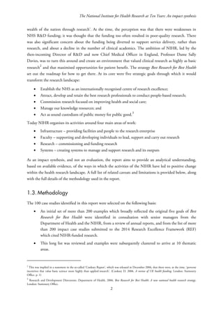 The National Institute for Health Research at Ten Years: An impact synthesis
wealth of the nation through research’. At the time, the perception was that there were weaknesses in
NHS R&D funding; it was thought that the funding too often resulted in poor-quality research. There
was also significant concern about the funding being diverted to support service delivery, rather than
research, and about a decline in the number of clinical academics. The ambition of NIHR, led by the
then-incoming Director of R&D and now Chief Medical Officer in England, Professor Dame Sally
Davies, was to turn this around and create an environment that valued clinical research as highly as basic
research
2
and that maximised opportunities for patient benefit. The strategy Best Research for Best Health
set out the roadmap for how to get there. At its core were five strategic goals through which it would
transform the research landscape:
• Establish the NHS as an internationally recognised centre of research excellence;
• Attract, develop and retain the best research professionals to conduct people-based research;
• Commission research focused on improving health and social care;
• Manage our knowledge resources; and
• Act as sound custodians of public money for public good.3
Today NIHR organises its activities around four main areas of work:
• Infrastructure – providing facilities and people to the research enterprise
• Faculty – supporting and developing individuals to lead, support and carry out research
• Research – commissioning and funding research
• Systems – creating systems to manage and support research and its outputs
As an impact synthesis, and not an evaluation, the report aims to provide an analytical understanding,
based on available evidence, of the ways in which the activities of the NIHR have led to positive change
within the health research landscape. A full list of related caveats and limitations is provided below, along
with the full details of the methodology used in the report.
1.3. Methodology
The 100 case studies identified in this report were selected on the following basis:
• An initial set of more than 200 examples which broadly reflected the original five goals of Best
Research for Best Health were identified in consultation with senior managers from the
Department of Health and the NIHR, from a review of annual reports, and from the list of more
than 200 impact case studies submitted to the 2014 Research Excellence Framework (REF)
which cited NIHR-funded research.
• This long list was reviewed and examples were subsequently clustered to arrive at 10 thematic
areas.
2
This was implied in a statement in the so-called ‘Cooksey Report’, which was released in December 2006, that there were, at the time, ‘perverse
incentives that value basic science more highly than applied research’. (Cooksey D. 2006. A review of UK health funding. London: Stationery
Office. p. 1)
3
Research and Development Directorate, Department of Health. 2006. Best Research for Best Health: A new national health research strategy.
London: Stationery Office.
2
 