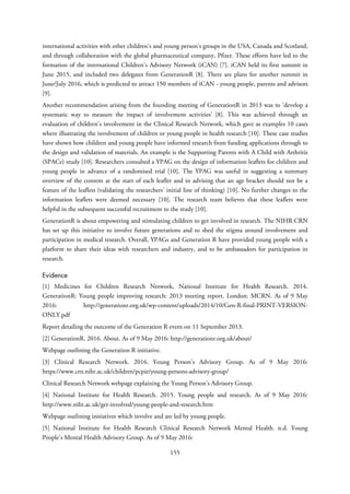 international activities with other children’s and young person’s groups in the USA, Canada and Scotland,
and through collaboration with the global pharmaceutical company, Pfizer. These efforts have led to the
formation of the international Children’s Advisory Network (iCAN) [7]. iCAN held its first summit in
June 2015, and included two delegates from GenerationR [8]. There are plans for another summit in
June/July 2016, which is predicted to attract 150 members of iCAN - young people, parents and advisors
[9].
Another recommendation arising from the founding meeting of GenerationR in 2013 was to ‘develop a
systematic way to measure the impact of involvement activities’ [8]. This was achieved through an
evaluation of children’s involvement in the Clinical Research Network, which gave as examples 10 cases
where illustrating the involvement of children or young people in health research [10]. These case studies
have shown how children and young people have informed research from funding applications through to
the design and validation of materials. An example is the Supporting Parents with A Child with Arthritis
(SPACe) study [10]. Researchers consulted a YPAG on the design of information leaflets for children and
young people in advance of a randomised trial [10]. The YPAG was useful in suggesting a summary
overview of the content at the start of each leaflet and in advising that an age bracket should not be a
feature of the leaflets (validating the researchers’ initial line of thinking) [10]. No further changes to the
information leaflets were deemed necessary [10]. The research team believes that these leaflets were
helpful in the subsequent successful recruitment to the study [10].
GenerationR is about empowering and stimulating children to get involved in research. The NIHR CRN
has set up this initiative to involve future generations and to shed the stigma around involvement and
participation in medical research. Overall, YPAGs and Generation R have provided young people with a
platform to share their ideas with researchers and industry, and to be ambassadors for participation in
research.
Evidence
[1] Medicines for Children Research Network, National Institute for Health Research. 2014.
GenerationR: Young people improving research: 2013 meeting report. London: MCRN. As of 9 May
2016: http://generationr.org.uk/wp-content/uploads/2014/10/Gen-R-final-PRINT-VERSION-
ONLY.pdf
Report detailing the outcome of the Generation R event on 11 September 2013.
[2] GenerationR. 2016. About. As of 9 May 2016: http://generationr.org.uk/about/
Webpage outlining the Generation R initiative.
[3] Clinical Research Network. 2016. Young Person’s Advisory Group. As of 9 May 2016:
https://www.crn.nihr.ac.uk/children/pcpie/young-persons-advisory-group/
Clinical Research Network webpage explaining the Young Person’s Advisory Group.
[4] National Institute for Health Research. 2015. Young people and research. As of 9 May 2016:
http://www.nihr.ac.uk/get-involved/young-people-and-research.htm
Webpage outlining initiatives which involve and are led by young people.
[5] National Institute for Health Research Clinical Research Network Mental Health. n.d. Young
People’s Mental Health Advisory Group. As of 9 May 2016:
155
 
