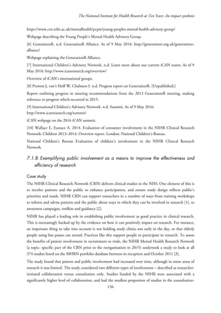 The National Institute for Health Research at Ten Years: An impact synthesis
https://www.crn.nihr.ac.uk/mentalhealth/pcpie/young-peoples-mental-health-advisory-group/
Webpage describing the Young People’s Mental Health Advisory Group.
[6] GenerationR. n.d. GenerationR Alliance. As of 9 May 2016: http://generationr.org.uk/generationr-
alliance/
Webpage explaining the GenerationR Alliance.
[7] International Children’s Advisory Network. n.d. Learn more about our current iCAN teams. As of 9
May 2016: http://www.icanresearch.org/overview/
Overview of iCAN’s international groups.
[8] Preston J, van’t Hoff W, Chalmers I. n.d. Progress report on GenerationR. [Unpublished.]
Report outlining progress in meeting recommendations from the 2013 GenerationR meeting, making
reference to progress which occurred in 2015.
[9] International Children’s Advisory Network. n.d. Summit. As of 9 May 2016:
http://www.icanresearch.org/summit/
iCAN webpage on the 2016 iCAN summit.
[10] Wallace E, Eustace A. 2014. Evaluation of consumer involvement in the NIHR Clinical Research
Network: Children 2013–2014: Overview report. London: National Children’s Bureau.
National Children’s Bureau Evaluation of children’s involvement in the NIHR Clinical Research
Network.
7.1.8. Exemplifying public involvement as a means to improve the effectiveness and
efficiency of research
Case study
The NIHR Clinical Research Network (CRN) delivers clinical studies in the NHS. One element of this is
to involve patients and the public to enhance participation, and ensure study design reflects public’s
priorities and needs. NIHR CRN can support researchers in a number of ways from training workshops
to inform and advise patients and the public about ways in which they can be involved in research [1], to
awareness campaigns, toolkits and guidance [2].
NIHR has played a leading role in establishing public involvement as good practice in clinical research.
This is increasingly backed up by the evidence on how it can positively impact on research. For instance,
an important thing to take into account is not holding study clinics too early in the day, so that elderly
people using bus passes can attend. Practices like this support people to participate in research. To assess
the benefits of patient involvement in recruitment to trials, the NIHR Mental Health Research Network
(a topic- specific part of the CRN prior to the reorganisation in 2015) undertook a study to look at all
374 studies listed on the MHRN portfolio database between its inception and October 2011 [3].
The study found that patient and public involvement had increased over time, although in some areas of
research it was limited. The study considered two different types of involvement – described as researcher-
initiated collaboration versus consultation only. Studies funded by the NIHR were associated with a
significantly higher level of collaboration, and had the smallest proportion of studies in the consultation-
156
 