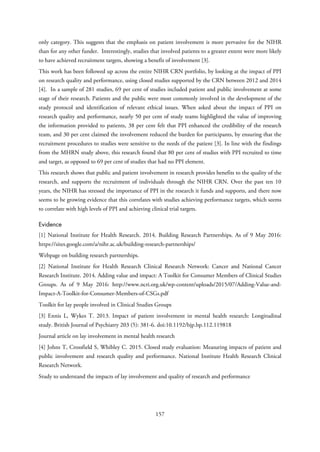 only category. This suggests that the emphasis on patient involvement is more pervasive for the NIHR
than for any other funder. Interestingly, studies that involved patients to a greater extent were more likely
to have achieved recruitment targets, showing a benefit of involvement [3].
This work has been followed up across the entire NIHR CRN portfolio, by looking at the impact of PPI
on research quality and performance, using closed studies supported by the CRN between 2012 and 2014
[4]. In a sample of 281 studies, 69 per cent of studies included patient and public involvement at some
stage of their research. Patients and the public were most commonly involved in the development of the
study protocol and identification of relevant ethical issues. When asked about the impact of PPI on
research quality and performance, nearly 50 per cent of study teams highlighted the value of improving
the information provided to patients, 38 per cent felt that PPI enhanced the credibility of the research
team, and 30 per cent claimed the involvement reduced the burden for participants, by ensuring that the
recruitment procedures to studies were sensitive to the needs of the patient [3]. In line with the findings
from the MHRN study above, this research found that 80 per cent of studies with PPI recruited to time
and target, as opposed to 69 per cent of studies that had no PPI element.
This research shows that public and patient involvement in research provides benefits to the quality of the
research, and supports the recruitment of individuals through the NIHR CRN. Over the past ten 10
years, the NIHR has stressed the importance of PPI in the research it funds and supports, and there now
seems to be growing evidence that this correlates with studies achieving performance targets, which seems
to correlate with high levels of PPI and achieving clinical trial targets.
Evidence
[1] National Institute for Health Research. 2014. Building Research Partnerships. As of 9 May 2016:
https://sites.google.com/a/nihr.ac.uk/building-research-partnerships/
Webpage on building research partnerships.
[2] National Institute for Health Research Clinical Research Network: Cancer and National Cancer
Research Institute. 2014. Adding value and impact: A Toolkit for Consumer Members of Clinical Studies
Groups. As of 9 May 2016: http://www.ncri.org.uk/wp-content/uploads/2015/07/Adding-Value-and-
Impact-A-Toolkit-for-Consumer-Members-of-CSGs.pdf
Toolkit for lay people involved in Clinical Studies Groups
[3] Ennis L, Wykes T. 2013. Impact of patient involvement in mental health research: Longitudinal
study. British Journal of Psychiatry 203 (5): 381-6. doi:10.1192/bjp.bp.112.119818
Journal article on lay involvement in mental health research
[4] Johns T, Crossfield S, Whibley C. 2015. Closed study evaluation: Measuring impacts of patient and
public involvement and research quality and performance. National Institute Health Research Clinical
Research Network.
Study to understand the impacts of lay involvement and quality of research and performance
157
 