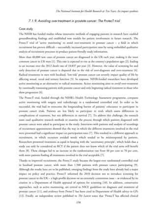 The National Institute for Health Research at Ten Years: An impact synthesis
7.1.9. Avoiding over-treatment in prostate cancer: The ProtecT trial
Case study
The NIHR has funded studies whose innovative methods of engaging patients in research have enabled
groundbreaking findings and established new models for patient involvement in future research. The
ProtecT trial of ‘active monitoring’ to avoid over-treatment in prostate cancer – a field in which
recruitment has proven difficult – successfully increased participation rates by using embedded qualitative
analysis of recruitment processes to produce patient-friendly study information.
More than 40,000 new cases of prostate cancer are diagnosed in the UK each year, making it the most
common cancer in UK men [1]. This rate is expected to rise as the country’s population ages [2], leading
to an increase over the 2012 death rate of 10,837 per year [3]. However, the value of screening for and
early detection of prostate cancer is disputed due to the risk of over-diagnosis and over-treatment [4].
Radical treatments in men with localised, ‘low-risk’ prostate cancer can severely impact quality of life by
affecting sexual, rectal and urinary function [5]. In response, NIHR-funded researchers have developed
active monitoring as an alternative to radical treatments. Active monitoring aims to avoid over-treatment
by continually reassessing patients with prostate cancer and only beginning radical treatment in those who
show progression [6].
The ProtecT trial, funded through the NIHR’s Health Technology Assessment programme, compares
active monitoring with surgery and radiotherapy in a randomised controlled trial. In order to be
successful, the trial had to overcome the longstanding barrier of patients’ reluctance to participate in
prostate cancer trials. Patients are less likely to participate in trials which assess differences in
complications of treatment, but not differences in survival [7]. To address this challenge, the research
team used qualitative research methods to examine the process through which patients diagnosed with
prostate cancer were asked to participate in the study. Interviews with patients and analysis of recordings
of recruitment appointments showed that the way in which the different treatments involved in the trial
were presented had a significant impact on participation rates [7]. This resulted in a different approach to
recruitment, in which recruiters avoided words which tended to be misinterpreted by patients.
Researchers presented treatments as equal in keeping with the ‘uncertainty principle’, which holds that a
study can only be considered an RCT if the patient does not know which of the trial arms will benefit
them [8]. These changes led to an increase in the randomisation rate from 40 per cent to 70 per cent,
with more patients finding all treatments involved in the trial acceptable [7].
Thanks to improved recruitment, the ProtecT study became the largest-ever randomised controlled trial
in localised prostate cancer, with more than 1,500 patients with prostate cancer participating [9].
Although the results have yet to be published, emerging findings from the study have already had a major
impact on policy and practice. ProtecT informed the 2010 decision not to introduce screening for
prostate cancer in the UK – a high-profile decision on an extremely contentious issue – as evidenced by its
citation in a Department of Health appraisal of options for screening [10]. In addition, conservative
approaches, such as active monitoring, are central to NICE guidelines on diagnosis and treatment of
prostate cancer [11], and evidence from ProtecT has been cited in Department of Health advice to GPs
[12]. Finally, an independent review published in The Lancet states that ‘ProtecT has affected clinical
158
 