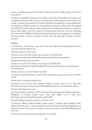 practice, even before announcement of its results, by allowing the UK to reaffirm its policy of no routine
screening’ [13].
In addition to enabling the development of an evidence base that has informed policy, the innovative use
of qualitative methods to involve patients in research has had a broader impact on research practice. For
example, a member of the research team, Professor David Neal, was appointed to a group established by
the Department of Health to produce an ‘informed decision making aid’, which has since been adopted
by the NHS [6]. Professor Neal also led the development for the Department of Health of a website for
patients which explains conservative treatments of localised prostate cancer [6]. In this way, by funding
the ProtecT trial, the NIHR has facilitated the development of patient-centred approaches to research that
have the potential to improve recruitment for future trials, thus improving the quality of evidence
produced.
Evidence
[1] NHS Choices. 2015. Prostate cancer. As of 9 May 2016: http://www.nhs.uk/conditions/Cancer-of-
the-prostate/Pages/Introduction.aspx
NHS Choices page on prostate cancer
[2] Prostate Cancer UK. 2016. Primary care masterclasses. As of 9 May 2016:
http://prostatecanceruk.org/for-health-professionals/education/primary-care-masterclasses
Information on primary care master classes
[3] Prostate Cancer UK. 2012. Prostate cancer statistics. As of 9 May 2016:
http://www.cancerresearchuk.org/health-professional/cancer-statistics/statistics-by-cancer-type/prostate-
cancer#heading-Six
Statistics on prostate cancer from Prostate Cancer UK
[4] Frankel S, Smith GD, Donovan J, Neal D. 2003. Screening for prostate cancer. Lancet 361 (9363):
1122-8.
Journal article on screening for prostate cancer
[5] American Cancer Society. 2016. Radiation therapy for prostate cancer. As of 9 May 2016:
http://www.cancer.org/cancer/prostatecancer/detailedguide/prostate-cancer-treating-radiation-therapy
Document explaining prostate cancer
[6] Research Excellence Framework. 2014. The ProtecT Trial and Associated Translational Research –
Management of Localised Prostate Cancer. [Case study 29986.] As of 9 May 2016:
http://impact.ref.ac.uk/CaseStudies/CaseStudy.aspx?Id=29986
Research Excellence Framework case study on the ProtecT Trial
[7] Donovan J, Mills N, Smith M, Brindle L, Jacoby A, Peters T, Frankel S, Neal D, Hamdy F. 2002.
Quality improvement report – Improving design and conduct of randomised trials by embedding them in
qualitative research: ProtecT (prostate testing for cancer and treatment) study. British Medical Journal
325: 766-9.
Journal article on quality improvement using ProtecT as an example.
159
 