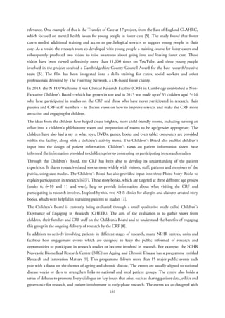 relevance. One example of this is the Transfer of Care at 17 project, from the East of England CLAHRC,
which focused on mental health issues for young people in foster care [5]. The study found that foster
carers needed additional training and access to psychological services to support young people in their
care. As a result, the research team co-developed with young people a training course for foster carers and
subsequently produced two videos to raise awareness about going into and leaving foster care. These
videos have been viewed collectively more than 11,000 times on YouTube, and three young people
involved in the project received a Cambridgeshire County Council Award for the best research/creative
team [5]. The film has been integrated into a skills training for carers, social workers and other
professionals delivered by The Fostering Network, a UK-based foster charity.
In 2013, the NIHR/Wellcome Trust Clinical Research Facility (CRF) in Cambridge established a Non-
Executive Children’s Board – which has grown in size and in 2015 was made up of 35 children aged 5–16
who have participated in studies on the CRF and those who have never participated in research, their
parents and CRF staff members – to discuss views on how to improve services and make the CRF more
attractive and engaging for children.
The ideas from the children have helped create brighter, more child-friendly rooms, including turning an
office into a children’s phlebotomy room and preparation of rooms to be age/gender appropriate. The
children have also had a say in what toys, DVDs, games, books and even tablet computers are provided
within the facility, along with a children’s activity menu. The Children’s Board also enables children’s
input into the design of patient information. Children’s views on patient information sheets have
informed the information provided to children prior to consenting to participating in research studies.
Through the Children’s Board, the CRF has been able to develop its understanding of the patient
experience. It shares research-related stories more widely with visitors, staff, patients and members of the
public, using case studies. The Children’s Board has also provided input into three Photo Story Books to
explain participation in research [6][7]. These story books, which are targeted at three different age groups
(under 6, 6–10 and 11 and over), help to provide information about what visiting the CRF and
participating in research involves. Inspired by this, two NHS clinics for allergies and diabetes created story
books, which were helpful in recruiting patients to studies [7].
The Children’s Board is currently being evaluated through a small qualitative study called Children’s
Experience of Engaging in Research (CHEER). The aim of the evaluation is to gather views from
children, their families and CRF staff on the Children’s Board and to understand the benefits of engaging
this group in the ongoing delivery of research by the CRF [8].
In addition to actively involving patients in different stages of research, many NIHR centres, units and
facilities host engagement events which are designed to keep the public informed of research and
opportunities to participate in research studies or become involved in research. For example, the NIHR
Newcastle Biomedical Research Centre (BRC) on Ageing and Chronic Disease has a programme entitled
Research and Innovation Matters [9]. This programme delivers more than 15 major public events each
year with a focus on the themes of ageing and chronic disease. The events are usually aligned to national
disease weeks or days to strengthen links to national and local patient groups. The centre also holds a
series of debates to promote lively dialogue on key issues that arise, such as sharing patient data, ethics and
governance for research, and patient involvement in early-phase research. The events are co-designed with
161
 