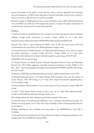 The National Institute for Health Research at Ten Years: An impact synthesis
patients and members of the public to ensure that the content is relevant, appropriate and interesting.
Across the programme, the BRC reaches thousands of interested individuals, and each event is filmed to
ensure it can reach as wide and diverse an audience as possible.
Research occurring in NIHR-supported centres, units and facilities, such as BRCs, Biomedical Research
Units, CLAHRCs and CRFs, have PPI strategies and activities to improve the quality and relevance of
research and raise awareness of the research being undertaken.
Evidence
[1] National Institute for Health Research. 2015. Going the extra mile: Improving the nation's health and
wellbeing through public involvement in research. London: NIHR. As of 9 May 2016:
http://www.nihr.ac.uk/documents/about-NIHR/NIHR-Publications/Extra%20Mile2.pdf
Going the Extra Mile is a report outlining the NIHR’s vision for PPI, the current status of PPI and
recommendations for action based on the Breaking Boundaries strategic review.
[2] National Institute for Health Research. n.d. Oxford Biomedical Research Centre and Unit, patient
and public involvement in research strategy 2014–2017. London: NIHR. As of 9 May 2016:
http://www.oxford.msk.bru.nihr.ac.uk/get-involved/strategy/brc-u_ppi_strategy_2014-2017.pdf
Oxford BRC’s PPI in research strategy
[3] National Institute for Health Research Newcastle Biomedical Research Centre and Biomedical
Research Unit. 2013. Public engagement and public and patient involvement. London: NIHR. As of 9
May 2016: http://www.ageingresearch.org/wp-content/uploads/2014/09/BRC-and-BRU-PPI-Strategy-
June-2013-v3.pdf
Document on NIHR Newcastle Biomedical Research Centre’s and Biomedical Research Unit’s PPIE
[4] Biomedical Research Centre at The Royal Marsden NHS Foundation Trust and The Institute of
Cancer Research. 2016. PPI Strategy. As of 9 May 2016: https://www.cancerbrc.org/public-patient-
involvement/ppi-strategy
The Royal Marsden NHS Foundation Trust and the Institute of Cancer Research, London’s BRC PPI
strategy
[5] Hill C. 2014. Mental health training for foster carers. As of 9 May 2016: http://www.clahrc-
eoe.nihr.ac.uk/2014/03/mental-health-training-for-foster-carers/
This webpage explains the study resulting in mental health training for foster carers
[6] National Institute for Health Research/Wellcome Trust. Cambridge Clinical Research Facility. n.d.
Children and young people. As of 9 May 2016: http://cambridge.crf.nihr.ac.uk/patientpublic/take-part-
in-our-studies-2/
Webpage explaining the role of children and young people at the NIHR/Wellcome Trust CRF in
Cambridge
[7] National Institute for Health Research Clinical Research Facilities for Experimental Medicine, n.d.,
Examples of the Value of NIHR CRF Funding. NIHR.
162
 
