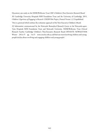 Document case study on the NIHR/Wellcome Trust CRF’s Children’s Non-Executive Research Board
[8] Cambridge University Hospitals NHS Foundation Trust and the University of Cambridge, 2015,
Children’s Experience of Engaging in Research: CHEER Pilot Project, Protocol Version 1.2, Unpublished.
This is a protocol which outlines the evaluation approach of the Non-Executive Children’s Board.
[9] Information communicated by the Newcastle Biomedical Research Centre at the Newcastle-upon-
Tyne Hospitals NHS Foundation Trust and Newcastle University. NIHR/Wellcome Trust Clinical
Research Facility Cambridge Children’s Non-Executive Research Board INVOLVE NEWSLETTER
Winter 2014-15 pg 14,15 www.involve.nihr.ac.uk/find-out-more/involving-children-and-young-
people/articles-about-involving-and-engaging-children-and-young-people/.
163
 