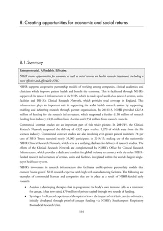 8. Creating opportunities for economic and social returns
8.1. Summary
Entrepreneurial. Affordable. Effective.
NIHR creates opportunities for economic as well as social returns on health research investment, including a
more effective and affordable NHS.
NIHR supports cooperative partnership models of working among companies, clinical academics and
clinicians which improve patient health and benefit the economy. This is facilitated through NIHR’s
support of the research infrastructure in the NHS, which is made up of world-class research centres, units,
facilities and NIHR’s Clinical Research Network, which provides total coverage in England. This
infrastructure plays an important role in supporting the wider health research system by supporting,
enabling and delivering research through partner organisations. In 2014/15, NIHR provided £227.8
million of funding for the research infrastructure, which supported a further £130 million of research
funding from industry, £436 million from charities and £354 million from research councils.
Commercial contract studies are an important part of this wider picture. In 2014/15, the Clinical
Research Network supported the delivery of 4,932 open studies, 1,079 of which were from the life
sciences industry. Commercial contract studies are also involving ever-greater patient numbers: 78 per
cent of NHS Trusts recruited nearly 35,000 participants in 2014/15, making use of the nationwide
NIHR Clinical Research Network, which acts as a unifying platform for delivery of research studies. The
efforts of the Clinical Research Network are complemented by NIHR’s Office for Clinical Research
Infrastructure, which provides a dedicated conduit for global industry to connect with the other NIHR-
funded research infrastructure of centres, units and facilities, integrated within the world’s largest single-
payer healthcare system.
NIHR’s investment in research infrastructure also facilitates public–private partnership models that
connect ‘home-grown’ NHS research expertise with high tech manufacturing facilities. The following are
examples of commercial licences and companies that are in place as a result of NIHR-funded early
research:
• Autolus is developing therapies that re-programme the body’s own immune cells as a treatment
for cancer. It has now raised £70 million of private capital through two rounds of funding.
• Synairgen has licenced experimental therapies to lessen the impact of viral infection in asthmatics,
initially developed through proof-of-concept funding via NIHR’s Southampton Respiratory
Biomedical Research Unit.
164
 