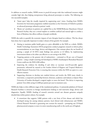 In addition to research studies, NIHR invests in proof-of-concept trials that traditional investors might
consider high risk, thus helping entrepreneurs bring advanced prototypes to market. The following are
two successful examples:
• ‘Smart specs’ help the visually impaired by augmenting users’ vision. Funding from NIHR’s
Invention for Innovation programme enabled researchers at the University of Oxford to produce
an advanced prototype tailored to patients’ needs.
• ‘Bionic eye’ prostheses in patients are a global first at the NIHR/Wellcome Manchester Clinical
Research Facility; they use a retinal implant to combine artificial and natural sight to combat a
form of blindness that affects millions of people worldwide.
NIHR also seeks to quantify the economic impacts of new therapies based on evidence. This has always
been done, but is especially important in today’s climate of low growth. For example:
• Aiming to maximise public health gains at a price affordable to the NHS as a whole, NIHR’s
Health Technology Assessment (HTA) programme conducts pragmatic research to inform policy
recommendations on new drugs, devices and diagnostics. One estimate places the net benefit of
putting a sample of 10 HTA study findings into practice at £3 billion, by implementing
interventions shown to be either cost effective or cost saving to the NHS.
• Targeting patients at the greatest risk of malnutrition – estimated at 30 per cent of hospital
patients – using a simple screening tool developed at NIHR’s Southampton Biomedical Research
Centre could save the NHS £200 million.
• Improving the evidence for deciding if and when to vaccinate over-65-year-olds against
pneumonia, informed by research at the London School of Hygiene and Tropical Medicine’s
Health Research Protection Unit, is ensuring that resources within the NHS are spent in a cost-
effective manner.
• Supporting clinicians to develop new medical devices and involve the NHS more closely in
innovation, a cooperative partnership between clinicians, academics and industry at Queen Mary
University of London developed a surgical stapler to resect the bowel. This device is improving
patients’ lives while saving £12,000 per patient per year in treatment costs.
NIHR also helps to drive different stages of the translational pathway. A nationwide platform of Clinical
Research Facilities is attractive to foreign manufacturers looking to trial innovative drugs, devices and
diagnostics. Equally, NIHR’s funding of research consortia around rare diseases generates uniquely
detailed data within patient cohorts. For example:
• A consortium that supports 5,000 patients with a rare form of liver disease and which has
developed strong ties among industry partners, local clinical trials infrastructure and NIHR’s
Clinical Research Network is generating new avenues for research – prompting one US-based
pharmaceutical company to move its entire manufacturing outfit to the north-east of England.
165
 