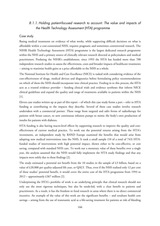 8.1.1. Holding patient-focused research to account: The value and impacts of
the Health Technology Assessment (HTA) programme
Case study
Basing medical treatments on evidence of what works, while supporting difficult decisions on what is
affordable within a cost-constrained NHS, requires pragmatic and sometimes controversial research. The
NIHR Health Technology Assessment (HTA) programme is the largest dedicated research programme
within the NHS and a primary source of clinically relevant research directed at policymakers and medical
practitioners. Predating the NIHR’s establishment, since 1993 the HTA has funded more than 700
independent research studies to assess the effectiveness, costs and broader impacts of healthcare treatments
– aiming to maximise health gains at a price affordable to the NHS as a whole.
The National Institute for Health and Care Excellence (NICE) is tasked with considering evidence of the
cost-effectiveness of drugs, medical devices and diagnostics before formulating policy recommendations
on which of them the NHS should incorporate into clinical practice. Feeding in to this process, the HTA
acts as a trusted evidence provider – funding clinical trials and evidence syntheses that inform NICE
clinical guidelines and expand the quality and range of treatments available to patients within the NHS
[1].
Eleven case studies written up as part of this report – of which this case study forms a part – refer to HTA
funding as contributing to the impacts they describe. Several of these case studies involve research
undertaken with a commercial partner. These range from targeted and safer forms of radiotherapy for
patients with breast cancer, to new continuous infusion pumps to mimic the body’s own production of
insulin for patients with diabetes.
HTA funding is also having macro-level effects by supporting research to improve the quality and cost-
effectiveness of current medical practice. To work out the potential returns arising from the HTA’s
investments, an independent study by RAND Europe examined the benefits that would arise from
adopting new medical interventions into the NHS. It took a small sample (10 of a total of 743) HTA-
funded studies of interventions with high potential impact, shown either to be cost-effective, or cost
saving, compared with standard NHS care. To work out a monetary value of these benefits over a single
year, the analysis assumed that the NHS would fully implement the HTA study findings and that any
impacts were solely due to these findings [2].
The study estimated a potential net benefit from the 10 studies in the sample of £3 billion, based on a
value of £20,000 per quality-adjusted life year, or QALY. Thus, even if the NHS realised only 12 per cent
of these studies’ potential benefit, it would cover the entire cost of the HTA programme from 1993 to
2012 – approximately £367 million [2].
Underpinning the HTA’s portfolio of work is an underlying principle that clinical research should not
only use the most rigorous techniques, but also be needs-led, with a clear benefit to patients and
practitioners. As a result, it has the freedom to fund research in areas where there is no direct commercial
incentive. An example of the value of this work are the significant benefits – and resultant health cost
savings – arising from the use of tranexamic acid as a life-saving treatment for patients at risk of bleeding
166
 