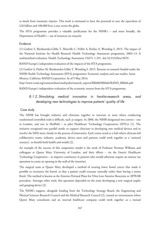 to death from traumatic injuries. This work is estimated to have the potential to save the equivalent of
£26 billion and 100,000 lives a year across the globe.
The HTA programme provides a valuable justification for the NIHR’s – and more broadly, the
Department of Health’s – use of resources on research.
Evidence
[1] Guthrie S, Bienkowska-Gibbs T, Manville C, Pollitt A, Kirtley A, Wooding S. 2015. The impact of
the National Institute for Health Research Health Technology Assessment programme, 2003–13: A
multimethod evaluation. Health Technology Assessment 19(67): 1-291. doi:10.3310/hta19670
RAND Europe’s independent evaluation of the impacts of the HTA programme.
[2] Guthrie S, Hafner M, Bienkowska-Gibbs T, Wooding S. 2015. Returns on research funded under the
NIHR Health Technology Assessment (HTA) programme: Economic analysis and case studies. Santa
Monica, Californa: RAND Corporation. As of 9 May 2016:
http://www.rand.org/content/dam/rand/pubs/research_reports/RR600/RR666/RAND_RR666.pdf
RAND Europe’s independent evaluation of the economic returns from the HTA programme.
8.1.2. Stimulating medical innovation in hard-to-research areas, and
developing new technologies to improve patients’ quality of life
Case study
The NIHR has brought industry and clinicians together to innovate in areas where conducting
randomised controlled trials is difficult, such as surgery. In 2008, the NIHR designated two centres – one
in London, and one in Sheffield – as pilot Healthcare Technology Cooperatives (HTCs) [1]. The
initiative recognised two parallel needs: to support clinicians in developing new medical devices and to
involve the NHS more closely in the process of innovation. Each centre acted as a hub where clinician-led
collaborative teams, industry, academia, device users and patients could work together as a ‘national
resource’, to benefit both health and wealth [2].
An example of the success of this cooperative model is the work of Professor Norman Williams and
colleagues at Queen Mary University of London, and their efforts – via the Enteric Healthcare
Technology Cooperative – to improve continence in patients who would otherwise require an ostomy (an
operation to create an opening in the wall of the intestine).
The surgical team at Queen Mary developed a method of treating lower bowel cancer that made it
possible to reconnect the bowel, so that a patient could evacuate naturally rather than having a stoma
fitted. The method is known as the Anterior Perineal Plane for Ultra Low Anterior Resection or APPEAR
procedure. Amongst other tools, this operation depended on the team developing a new surgical stapler
and grasping device [2].
The NIHR’s support, alongside funding from the Technology Strategy Board, the Engineering and
Physical Sciences Research Council and the Medical Research Council [2], created an environment where
Queen Mary consultants and an external healthcare company could work together as a mutual
167
 