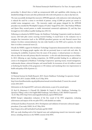 The National Institute for Health Research at Ten Years: An impact synthesis
partnership. It allowed them to build up entrepreneurial skills and capabilities while drawing on the
detailed knowledge of nurses and other professionals who work with patients on a day-to-day basis [2].
The team successfully developed the innovative APPEAR approach, with multicentre trials indicating that
it reduced the need for a stoma in two-thirds of patients, saving £12,000 per patient per annum in
avoided stoma management costs . The innovative stapler and grasper designed for the APPEAR
procedure was awarded the Worshipful Company of Cutlers' Surgical Prize 2011. Also Professor Williams
and Queen Mary secured patents to enable international commercial exploitation [3], and they have
leveraged over £6.6 million in public funding since 2012 [4].
Following an evaluation by RAND Europe, the Healthcare Technology Cooperative model was deemed a
success, with both pilot centres receiving renewed funding. A crucial factor in the evaluation was to
recognise that innovations (such as the APPEAR procedure) generate not only financial returns from
industry (via direct commercialisation), but also wider benefits to the NHS and to patients, for which
there is no direct commercial return [2].
Overall, the NIHR’s support for Healthcare Technology Cooperatives demonstrated the value in industry
involvement, by bringing people together who did not previously know or work with each other. By
increasing the availability of partners from the outset of the project, it reduced pressure on clinicians –
who are often the ones with primary ideas for innovation – as the sole node determining success or failure.
In 2013, following an open funding competition, the NIHR provided funding for an additional six
centres to be designated as Healthcare Technology Cooperatives: spanning trauma, wound management,
cardiovascular disease, colorectal therapies, and mental health. Its investment of over £6 million is aimed
at furthering the benefits of this programme to UK industry and translating them into improvements in
health and quality of life of patients [1].
Evidence
[1] National Institute for Health Research. 2015. Enteric Healthcare Technology Co-operative: Annual
Review 2014–2015. London: NIHR. As of 2 May 2016:
http://www.bowelfunctionhtc.org.uk/publications/annual-review?download=27:enteric-htc-annual-
review-2014-2015
Information on the Imperial HTC and recent achievements, as part of its annual report.
[2] Kryl D, Marjanovic S, Chonaill SN, Ridsdale H, Yaqub O. 2011. Healthcare Technology Co-
operatives: Filling a niche in the English R&D landscape. Santa Monica, Calif.: RAND Corporation.
As of 2 May 2016: http://www.rand.org/pubs/technical_reports/TR932.html
RAND Europe’s independent evaluation of the first round of the HTC programme, evaluating
achievements and impacts of the two pilot HTCs, with detailed case studies.
[3] Research Excellence Framework. 2014. Development and validation of innovative colorectal surgery
procedures. [Case study 18369.] As of 2 May 2016:
http://impact.ref.ac.uk/CaseStudies/CaseStudy.aspx?Id=18369
REF case study detailing work of the Imperial team and underpinning research into innovative surgical
devices, including references to the NIHR’s renewal of the HTC.
168
 