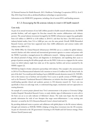 [4] National Institute for Health Research. 2015. Healthcare Technology Co-operatives (HTCs). As of 2
May 2016: http://www.nihr.ac.uk/about/healthcare-technology-co-operatives.htm
Information on the NIHR HTC programme, including a list of current HTCs and funding amounts.
8.1.3. Encouraging the life sciences industry to invest in UK health research
Case study
As part of an annual investment of over half a billion pounds in health research infrastructure, the NIHR
provides facilities, staff and support for first-class research that sustains collaborations with industry
partners. The annual industry investment leveraged by the NIHR’s infrastructure support has quadrupled,
from £33 million in 2009/10 to £130 million in 2014/15, and there has been a five-fold increase in
industry-backed studies, from 514 to 3,008 per year, over the same period. Overall, NIHR Biomedical
Research Centres and Units have supported more than 4,000 collaborative and contract studies with
industry since 2009-10 [1].
The NIHR Office for Clinical Research Infrastructure (NOCRI) acts as a conduit for global industry,
research charities and other national and international government agencies to connect and partner with
the NIHR. It provides a managed process for collaborative research – helping companies to understand
the clinical potential of drugs, devices and diagnostics in development, and expediting their access to
groups of patients among the 60 million people who use the NHS. It also acts as a signpost for the various
routes via which industry might best make use of the expertise, facilities and services sustained by the
NIHR’s support [2].
NOCRI has helped to broker substantive partnerships with industry. One example is the announcement
in 2014 of Teva Pharmaceutical Industries Ltd’s intention to invest £12 million into UK clinical trials. As
part of the deal, Teva would provide funding of up to £600,000 towards dementia research [3]. NOCRI’s
role in this instance was to facilitate and streamline Teva’s access to specific avenues of NIHR support,
such as the Dementia Translational Research Collaboration, an initiative that draws together a number of
world-leading specialist clinical and academic partners in UK dementia research [4]. Teva’s aim was
specifically to focus on early-stage work, to understand drug targets, mechanisms and new approaches to
treating dementia.
An example of a current project planned since Teva’s announcement is the project at University College
London Hospitals’ Biomedical Research Centre, to study whether signs of inflammation in nerve cells in
the brain can act as an early indicator of Alzheimer’s disease. The study team hopes that this would
provide information for trials of new therapies that target neuro-inflammation: ‘a very exciting new
direction’, as noted by the UCL Dementia Research Centre’s clinical trials lead [5].
By providing dedicated routes to partner and collaborate with global players in the life sciences industry,
through such initiatives as NOCRI, NIHR is helping to bring direct investment into the UK economy.
As part of a foreword to the UK government’s Investing in UK Health and Life Sciences strategy, Prime
Minister David Cameron said,
169
 