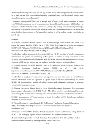 The National Institute for Health Research at Ten Years: An impact synthesis
‘As a result of increasing R&D costs, the old ”big pharma” model is becoming more difficult to maintain.
In its place is a new focus on translational medicine – more early stage clinical trials with patients, more
external innovation, more collaboration’.
This strategy highlighted NOCRI’s role as ‘a single point of entry’ for life science companies to engage
with NIHR infrastructure, as part of an announcement of record levels of investment – £800 million over
five years – into Biomedical Research Centres and Units [6]. By creating ‘unique research partnerships’,
this initiative is establishing collaborations among academia, the NHS and industry with the potential to
drive significant improvements to the health of the nation, as well as making a major contribution to
growth [2].
Evidence
[1] National Institute for Health Research. 2015. Growth through health research: The NIHR as an
engine for growth. London: NIHR. As of 5 May 2016: http://www.nihr.ac.uk/documents/about-
NIHR/NIHR-Publications/NIHR%20Growth%20Through%20Health%20Research%20-
%20Interactive%20Spreads%20March%202015.pdf
This brochure outlines a number of the ways in which the NIHR’s provision of people, programmes,
infrastructure and systems are contributing to UK growth. It contains a variety of statistics on the
increasing amounts of industrial collaboration with the NIHR, narrative descriptions of routes through
which the NIHR provides support, and case studies of particular initiatives involving industry.
[2] National Institute for Health Research. 2012. NIHR Office for Clinical Research Infrastructure
(NOCRI): Connecting Excellence. London: NIHR. As of 5 May 2016:
http://www.nocri.nihr.ac.uk/media/10756/NOCRI%20Corporate%20Brochure_LR%20-
%20FINAL%20REVISED%204%20Oct,%202012.pdf
This brochure is aimed at corporate partners seeking to find out more information about NOCRI. It
contains information on the UK’s presence as a global player in the life sciences industry and on the
NIHR’s role in supporting a number of industry-focussed and collaborative initiatives, in particular
translational research partnerships.
[3] National Institute for Health Research. 2014a. Global pharmaceutical company, Teva, announces
health research collaboration with NIHR. As of 5 May 2016: http://www.nocri.nihr.ac.uk/news-and-
events/news/global-pharmaceutical-company,-teva,-announces-health-research-collaboration-with-nihr/
NOCRI’s announcement of Teva’s intention to invest £12 million in UK clinical trials, including
£600,000 in dementia research.
[4] National Institute for Health Research. 2014b. Dementia Translational Research Collaboration
(TRC). As of 5 May 2016: http://www.nihr.ac.uk/about/dementia-translational-research-
collaboration.htm
Information on the NIHR’s dementia-themed translational research collaboration, noting details of
NOCRI’s role in bringing together different elements of NIHR-supported infrastructure.
[5] University College London Hospitals Biomedical Research Centre. 2015. UCL and Teva study to
research role of inflammation in neurodegeneration. As of 5 May 2016:
170
 