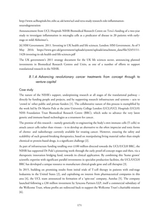 http://www.uclhospitals.brc.nihr.ac.uk/news/ucl-and-teva-study-research-role-inflammation-
neurodegeneration
Announcement from UCL Hospitals NIHR Biomedical Research Centre on Teva’s funding of a two-year
study to investigate inflammation in microglia cells as a predicator of disease in 20 patients with early-
stage or mild Alzheimer’s.
[6] HM Government. 2011. Investing in UK health and life sciences. London: HM Government. As of 5
May 2016: https://www.gov.uk/government/uploads/system/uploads/attachment_data/file/32451/11-
1428-investing-in-uk-health-and-life-sciences.pdf
The UK government’s 2011 strategy document for the UK life sciences sector, announcing planned
investments in Biomedical Research Centres and Units, as one of a number of efforts to support
translational research in the NIHR.
8.1.4. Advancing revolutionary cancer treatments from concept through to
venture capital
Case study
The nature of the NIHR’s support, underpinning research at all stages of the translational pathway –
directly by funding people and projects, and by supporting research infrastructure and systems – acts to
‘crowd in’ other public and private funders [1]. The collaborative nature of this process is exemplified by
the work led by Dr Martin Pule at the joint University College London (UCL)/UCL Hospitals (UCLH)
NHS Foundation Trust Biomedical Research Centre (BRC), which seeks to advance the very latest
genetic and immune-based technologies as a treatment for cancer.
The premise of this research – namely genetically re-engineering the body’s own immune cells (T-cells) to
attack cancer cells rather than viruses – is to develop an alternative to the often imprecise and toxic forms
of chemo- and radiotherapy currently available for treating cancer. However, ensuring the safety and
scalability of such ground-breaking therapeutics, based on manipulating living material rather than simple
chemical or protein-based drugs, is a significant challenge [2].
As part of infrastructure funding totalling over £100 million directed towards the UCL/UCLH BRC, the
NIHR has supported Dr Pule’s pioneering work through the early proof-of-concept stages and then, via a
therapeutic innovation bridging fund, towards its clinical application. By combining this ‘home grown’
scientific expertise with significant parallel investments in specialist production facilities, the UCL/UCLH
BRC has developed a unique resource to manufacture clinical-grade gene and cell therapies [3].
In 2015, building on promising results from initial trials of T-cell therapy in patients with end-stage
leukaemia in the United States [2], and capitalising on interest from pharmaceutical companies in this
area [4], the UCL team announced its formation of a ‘spin-out’ company, Autolus [5]. The company
launched following a £30 million investment by Syncona Partners LLP, itself a commercial subsidiary of
the Wellcome Trust, whose profits are redirected back to support the Wellcome Trust’s charitable mission
[6].
171
 