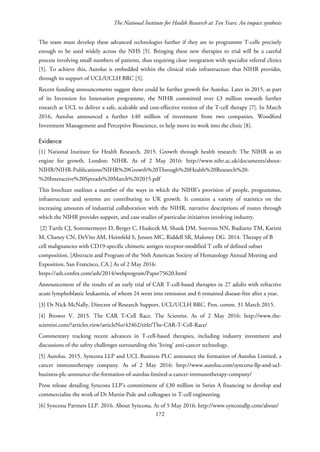 The National Institute for Health Research at Ten Years: An impact synthesis
The team must develop these advanced technologies further if they are to programme T-cells precisely
enough to be used widely across the NHS [5]. Bringing these new therapies to trial will be a careful
process involving small numbers of patients, thus requiring close integration with specialist referral clinics
[5]. To achieve this, Autolus is embedded within the clinical trials infrastructure that NIHR provides,
through its support of UCL/UCLH BRC [5].
Recent funding announcements suggest there could be further growth for Autolus. Later in 2015, as part
of its Invention for Innovation programme, the NIHR committed over £3 million towards further
research at UCL to deliver a safe, scaleable and cost-effective version of the T-cell therapy [7]. In March
2016, Autolus announced a further £40 million of investment from two companies, Woodford
Investment Management and Perceptive Bioscience, to help move its work into the clinic [8].
Evidence
[1] National Institute for Health Research. 2015. Growth through health research: The NIHR as an
engine for growth. London: NIHR. As of 2 May 2016: http://www.nihr.ac.uk/documents/about-
NIHR/NIHR-Publications/NIHR%20Growth%20Through%20Health%20Research%20-
%20Interactive%20Spreads%20March%202015.pdf
This brochure outlines a number of the ways in which the NIHR’s provision of people, programmes,
infrastructure and systems are contributing to UK growth. It contains a variety of statistics on the
increasing amounts of industrial collaboration with the NIHR, narrative descriptions of routes through
which the NIHR provides support, and case studies of particular initiatives involving industry.
[2] Turtle CJ, Sommermeyer D, Berger C, Hudecek M, Shank DM, Steevens NN, Budiarto TM, Karimi
M, Chaney CN, DeVito AM, Heimfeld S, Jensen MC, Riddell SR, Maloney DG. 2014. Therapy of B
cell malignancies with CD19-specific chimeric antigen receptor-modified T cells of defined subset
composition. [Abstracts and Program of the 56th American Society of Hematology Annual Meeting and
Exposition, San Francisco, CA.] As of 2 May 2016:
https://ash.confex.com/ash/2014/webprogram/Paper75620.html
Announcement of the results of an early trial of CAR T-cell-based therapies in 27 adults with refractive
acute lymphoblastic leukaemia, of whom 24 went into remission and 6 remained disease-free after a year.
[3] Dr Nick McNally, Director of Research Support, UCL/UCLH BRC. Pers. comm. 31 March 2015.
[4] Brower V. 2015. The CAR T-Cell Race. The Scientist. As of 2 May 2016: http://www.the-
scientist.com/?articles.view/articleNo/42462/title/The-CAR-T-Cell-Race/
Commentary tracking recent advances in T-cell-based therapies, including industry investment and
discussions of the safety challenges surrounding this ‘living’ anti-cancer technology.
[5] Autolus. 2015. Syncona LLP and UCL Business PLC announce the formation of Autolus Limited, a
cancer immunotherapy company. As of 2 May 2016: http://www.autolus.com/syncona-llp-and-ucl-
business-plc-announce-the-formation-of-autolus-limited-a-cancer-immunotherapy-company/
Press release detailing Syncona LLP’s commitment of £30 million in Series A financing to develop and
commercialise the work of Dr Martin Pule and colleagues in T-cell engineering.
[6] Syncona Partners LLP. 2016. About Syncona. As of 5 May 2016: http://www.synconallp.com/about/
172
 