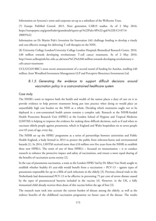 Information on Syncona’s remit and corporate set-up as a subsidiary of the Wellcome Trust.
[7] Europe PubMed Central. 2015. Next generation CAR19 studies. As of 2 May 2016:
https://europepmc.org/grantfinder/grantdetails?query=pi:%22Pule+M%22+gid:%22II-C3-0714-
20005%22
Information on Dr Martin Pule’s Invention for Innovation (i4i) challenge funding to develop a timely
and cost-effective strategy for delivering T-cell therapies on the NHS.
[8] University College London/University College London Hospitals Biomedical Research Centre. 2016.
£40 million towards developing revolutionary T-cell cancer treatments. As of 2 May 2016:
http://www.uclhospitals.brc.nihr.ac.uk/news/%C2%A340-million-towards-developing-revolutionary-t-
cell-cancer-treatments
UCL/UCLH BRC’s most recent announcement of a second round of funding for Autolus, totalling £40
million, from Woodford Investment Management LLP and Perceptive Bioscience Investments Ltd.
8.1.5. Generating the evidence to support difficult decisions around
vaccination policy in a cost-constrained healthcare system
Case study
The NIHR’s remit to improve both the health and wealth of the nation places a duty of care on it to
provide evidence to help prevent treatments being put into practice when doing so would place an
unjustifiably high cost burden on the NHS as a whole. Deciding which treatments ought not to be
deployed in a cost-constrained health system remains a complex task. Research at the NIHR-funded
Health Protection Research Unit (HPRU) at the London School of Hygiene and Tropical Medicine
(LSHTM) is helping to improve the evidence for making these difficult decisions, such as if and when to
vaccinate elderly people against pneumonia, which in England and Wales hospitalises six to seven people
over 65 years of age, every day.
The NIHR set up the HPRU programme as a series of partnerships between universities and Public
Health England, a body formed in 2013 to protect the public from infection-borne and environmental
hazards [1]. In 2014, LSHTM received more than £10 million over five years from the NIHR to establish
three new HPRUs. The remit of one of these HPRUs – focussed on immunisation – is to conduct
research to enhance the protective impact and safety of vaccinations, and ensure a more equal sharing of
the benefits of vaccination across society [2].
In the case of pneumonia vaccination, a team at the London HPRU led by Dr Albert Van Hoek sought to
establish whether healthy 65 year-olds would benefit from a vaccination – PCV-13 – against types of
pneumonia responsible for up to a fifth of such infections in the elderly [3]. Previous clinical trials in the
Netherlands had demonstrated PCV-13 to be effective in preventing 75 per cent of severe disease caused
by the types of pneumococcal bacteria included in the vaccine [4]. However, in the UK, a fully
immunised child already receives three doses of this vaccine before the age of four [3].
The research team took into account the current burden of disease among the elderly, as well as the
indirect benefits of the childhood vaccination programme on future cases of the disease. The results
173
 