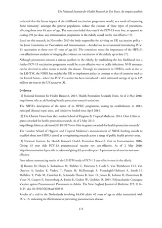 The National Institute for Health Research at Ten Years: An impact synthesis
indicated that the future impact of the childhood vaccination programme would, as a result of improving
‘herd immunity’ amongst the general population, reduce the chances of these types of pneumonia
affecting those over 65 years of age. The team concluded that even if the PCV-13 were free, as opposed to
costing £50 per dose, any immunisation programme in the elderly would not be cost effective [5].
Based on this research, in November 2015 the body responsible for advising on UK vaccination policy –
the Joint Committee on Vaccination and Immunisation – decided not to recommend introducing PCV-
13 vaccination to those over 65 years of age [6]. The committee noted the importance of the HPRU’s
cost-effectiveness analysis in bringing the evidence on vaccination of the elderly up to date [7].
Although pneumonia remains a serious problem in the elderly, by establishing the low likelihood that a
further PCV-13 vaccination programme would be a cost-effective way to tackle infections, NHS resources
can be diverted to other routes to tackle this disease. Through its investment in HPRUs, such as that at
the LSHTM, the NIHR has enabled the UK to implement policy in contrast to that of countries such as
the United States – where the PCV-13 vaccine has been introduced – with estimated savings of up to £25
million per year to the UK taxpayer [3].
Evidence
[1] National Institute for Health Research. 2015. Health Protection Research Units. As of 2 May 2016:
http://www.nihr.ac.uk/funding/health-protection-research-units.htm
The NIHR’s description of the remit of its HPRU programme, noting its establishment in 2013,
principal (disease) topic areas, and initiatives funded since April 2014.
[2] The Chariot Views from the London School of Hygiene & Tropical Medicine. 2014. Over £10m in
grants awarded for health protection research. As of 2 May 2016:
http://blogs.lshtm.ac.uk/news/2014/01/17/over-10m-in-grants-awarded-for-health-protection-research/
The London School of Hygiene and Tropical Medicine’s announcement of NIHR funding awards to
establish three new HPRUs aimed at strengthening research across a range of public health priority areas.
[3] National Institute for Health Research Health Protection Research Unit in Immunisation. 2016.
Giving 65 year olds PCV-13 pneumococcal vaccine not cost-effective. As of 2 May 2016:
http://immunisation.hpru.nihr.ac.uk/news/giving-65-year-olds-pcv-13-pneumococcal-vaccine-not-cost-
effective
Press release announcing results of the LSHTM study of PCV-13 cost-effectiveness in the elderly.
[4] Bonten M, Huijts S, Bolkenbaas M, Webber C, Patterson S, Gault S, Van Werkhoven CH, Van
Deursen A, Sanders E, Verheij T, Patton M, McDonough A, Moradoghli-Haftvani A, Smith H,
Mellelieu T, Pride M, Crowther G, Schmoele-Thoma B, Scott D, Jansen K, Lobatto R, Oosterman B,
Visser N, Caspers E, Smorenburg A, Emini E, Gruber W, Grobbee D. 2015. Polysaccharide Conjugate
Vaccine against Pneumococcal Pneumonia in Adults. The New England Journal of Medicine 372: 1114-
1125. doi:10.1056/NEJMoa1408544
Results of a trial in the Netherlands involving 84,496 adults 65 years of age or older immunised with
PCV-13, indicating its effectiveness in preventing pneumococcal disease.
174
 