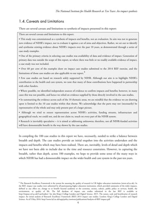 The National Institute for Health Research at Ten Years: An impact synthesis
1.4. Caveats and Limitations
There are several caveats and limitations to synthesis of impacts presented in this report:
There are several caveats and limitations to this report:
• This study was commissioned as a synthesis of impacts and benefits, not an evaluation. Its aim was not to generate
new evidence of NIHR’s impact, nor to evaluate it against a set of aims and objectives. Rather, we set out to identify
and synthesise existing evidence about NIHR’s impacts over the past 10 years, as demonstrated through a series of
case study examples.
• One of the primary criteria in selecting case studies was availability of data and evidence of impact. Generation of
primary data was outside the scope of this report, so where there was little or no readily available evidence of impact,
a case study was not included.
• Over 60 per cent of the examples draw on impact case studies submitted to the 2014 REF exercise, and the
limitations of those case studies are also applicable to our report.
4
• Few case studies are based on research solely supported by NIHR. Although our aim is to highlight NIHR’s
contribution to the health and care system, we note that many of these contributions have happened in partnership
with other funders.
• Where possible, we identified independent sources of evidence to confirm impacts and benefits; however, in many
cases this was not possible, and hence we relied on evidence supplied by those directly involved in the case studies.
• In summarising the evidence across each of the 10 thematic areas, we are mindful that the evidence we are drawing
upon is limited to the 10 case studies within that theme. We acknowledge that the parts may not (necessarily) be
representative of the whole and may only present part of a larger picture.
• Although we tried to ensure representation across NIHR’s activities, funding streams, infrastructure and
geographical reach, we could not, and do not claim to, touch on every part of the NIHR system.
• Research is inevitably speculative – it is aimed at addressing unknowns; therefore, not all NIHR-funded activities
will have demonstrable benefit in the way shown by the case studies.
In compiling the 100 case studies in this report we have, necessarily, needed to strike a balance between
breadth and depth. The case studies provide an initial snapshot into the activities undertaken and the
impacts and benefits which may have been realised. There are, inevitably, levels of detail and depth which
we have not been able to include due to the time and resource constraints. However, in capturing the
breadth, rather than depth, across 100 examples, we hope to provide some sense of the many ways in
which NIHR has had a demonstrable impact on the wider health and care system in the past ten years.
4
The Research Excellence Framework is the system for assessing the quality of research in UK higher education institutions (www.ref.ac.uk). In
the REF, impact case studies were submitted by all participating higher education institutions, which provided summaries of the wider impacts,
defined as any effect on, change to or benefit beyond academia to the economy, society, culture, public policy or services, health, the
environment, or quality of life. The full database of impact case studies submitted in the last REF is available at
http://impact.ref.ac.uk/CaseStudies/. See also King’s College London and Digital Science. 2015. The nature, scale and beneficiaries of research
impact: An initial analysis of Research Excellence Framework (REF) 2014 impact case studies. London: King’s College London and Digital
Science. As of 9 May 2016: http://www.kcl.ac.uk/sspp/policy-institute/publications/Analysis-of-REF-impact.pdf
4
 