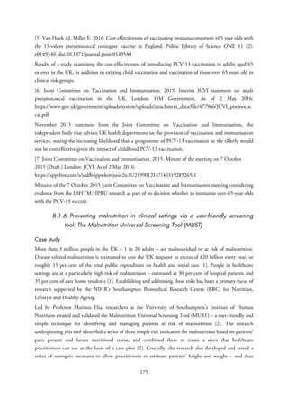 [5] Van Hoek AJ, Miller E. 2016. Cost-effectiveness of vaccinating immunocompetent ≥65 year olds with
the 13-valent pneumococcal conjugate vaccine in England. Public Library of Science ONE 11 (2):
e0149540. doi:10.1371/journal.pone.0149540
Results of a study examining the cost-effectiveness of introducing PCV-13 vaccination to adults aged 65
or over in the UK, in addition to existing child vaccination and vaccination of those over 65 years old in
clinical risk groups.
[6] Joint Committee on Vaccination and Immunisation. 2015. Interim JCVI statement on adult
pneumococcal vaccination in the UK. London: HM Government. As of 2 May 2016:
https://www.gov.uk/government/uploads/system/uploads/attachment_data/file/477966/JCVI_pnemococ
cal.pdf
November 2015 statement from the Joint Committee on Vaccination and Immunisation, the
independent body that advises UK health departments on the provision of vaccination and immunisation
services, noting the increasing likelihood that a programme of PCV-13 vaccination in the elderly would
not be cost effective given the impact of childhood PCV-13 vaccination.
[7] Joint Committee on Vaccination and Immunisation. 2015. Minute of the meeting on 7 October
2015 [Draft.] London: JCVI. As of 2 May 2016:
https://app.box.com/s/iddfb4ppwkmtjusir2tc/1/2199012147/46319285265/1
Minutes of the 7 October 2015 Joint Committee on Vaccination and Immunisation meeting considering
evidence from the LSHTM HPRU research as part of its decision whether to immunise over-65-year-olds
with the PCV-13 vaccine.
8.1.6. Preventing malnutrition in clinical settings via a user-friendly screening
tool: The Malnutrition Universal Screening Tool (MUST)
Case study
More than 3 million people in the UK – 1 in 20 adults – are malnourished or at risk of malnutrition.
Disease-related malnutrition is estimated to cost the UK taxpayer in excess of £20 billion every year, or
roughly 15 per cent of the total public expenditure on health and social care [1]. People in healthcare
settings are at a particularly high risk of malnutrition – estimated at 30 per cent of hospital patients and
35 per cent of care home residents [1]. Establishing and addressing these risks has been a primary focus of
research supported by the NIHR’s Southampton Biomedical Research Centre (BRC) for Nutrition,
Lifestyle and Healthy Ageing.
Led by Professor Marinos Elia, researchers at the University of Southampton’s Institute of Human
Nutrition created and validated the Malnutrition Universal Screening Tool (MUST) – a user-friendly and
simple technique for identifying and managing patients at risk of malnutrition [2]. The research
underpinning this tool identified a series of three simple risk indicators for malnutrition based on patients’
past, present and future nutritional status, and combined these to create a score that healthcare
practitioners can use as the basis of a care plan [2]. Crucially, the research also developed and tested a
series of surrogate measures to allow practitioners to estimate patients’ height and weight – and thus
175
 
