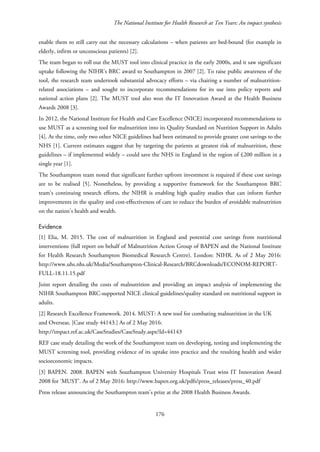 The National Institute for Health Research at Ten Years: An impact synthesis
enable them to still carry out the necessary calculations – when patients are bed-bound (for example in
elderly, infirm or unconscious patients) [2].
The team began to roll out the MUST tool into clinical practice in the early 2000s, and it saw significant
uptake following the NIHR’s BRC award to Southampton in 2007 [2]. To raise public awareness of the
tool, the research team undertook substantial advocacy efforts – via chairing a number of malnutrition-
related associations – and sought to incorporate recommendations for its use into policy reports and
national action plans [2]. The MUST tool also won the IT Innovation Award at the Health Business
Awards 2008 [3].
In 2012, the National Institute for Health and Care Excellence (NICE) incorporated recommendations to
use MUST as a screening tool for malnutrition into its Quality Standard on Nutrition Support in Adults
[4]. At the time, only two other NICE guidelines had been estimated to provide greater cost savings to the
NHS [1]. Current estimates suggest that by targeting the patients at greatest risk of malnutrition, these
guidelines – if implemented widely – could save the NHS in England in the region of £200 million in a
single year [1].
The Southampton team noted that significant further upfront investment is required if these cost savings
are to be realised [5]. Nonetheless, by providing a supportive framework for the Southampton BRC
team’s continuing research efforts, the NIHR is enabling high quality studies that can inform further
improvements in the quality and cost-effectiveness of care to reduce the burden of avoidable malnutrition
on the nation’s health and wealth.
Evidence
[1] Elia, M. 2015. The cost of malnutrition in England and potential cost savings from nutritional
interventions (full report on behalf of Malnutrition Action Group of BAPEN and the National Institute
for Health Research Southampton Biomedical Research Centre). London: NIHR. As of 2 May 2016:
http://www.uhs.nhs.uk/Media/Southampton-Clinical-Research/BRCdownloads/ECONOM-REPORT-
FULL-18.11.15.pdf
Joint report detailing the costs of malnutrition and providing an impact analysis of implementing the
NIHR Southampton BRC-supported NICE clinical guidelines/quality standard on nutritional support in
adults.
[2] Research Excellence Framework. 2014. MUST: A new tool for combating malnutrition in the UK
and Overseas. [Case study 44143.] As of 2 May 2016:
http://impact.ref.ac.uk/CaseStudies/CaseStudy.aspx?Id=44143
REF case study detailing the work of the Southampton team on developing, testing and implementing the
MUST screening tool, providing evidence of its uptake into practice and the resulting health and wider
socioeconomic impacts.
[3] BAPEN. 2008. BAPEN with Southampton University Hospitals Trust wins IT Innovation Award
2008 for ‘MUST’. As of 2 May 2016: http://www.bapen.org.uk/pdfs/press_releases/press_40.pdf
Press release announcing the Southampton team’s prize at the 2008 Health Business Awards.
176
 