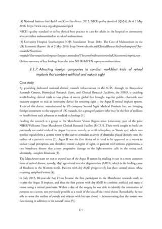 [4] National Institute for Health and Care Excellence. 2012. NICE quality standard [QS24]. As of 2 May
2016: https://www.nice.org.uk/guidance/qs24
NICE’s quality standard to define clinical best practice to care for adults in the hospital or community
who are either malnourished or at risk of malnutrition.
[5] University Hospital Southampton NHS Foundation Trust. 2013. The Cost of Malnutrition in the
UK Economic Report. As of 2 May 2016: http://www.uhs.nhs.uk/ClinicalResearchinSouthampton/Our-
research/Nutrition-
research/Ourresearchandimpacts/Impactcasestudies/ThecostofmalnutritionintheUKeconomicreport.aspx
Online summary of key findings from the joint NIHR-BAPEN report on malnutrition.
8.1.7. Attracting foreign companies to conduct world-first trials of retinal
implants that combine artificial and natural sight
Case study
By providing dedicated national clinical research infrastructure in the NHS, through its Biomedical
Research Centres, Biomedical Research Units, and Clinical Research Facilities, the NIHR is enabling
world-leading clinical trials to take place. A recent global first brought together public, charitable and
industry support to trial an innovative device for restoring sight – the Argus II retinal implant system.
Trials of this device, manufactured by US company Second Sight Medical Products Inc, are bringing
foreign investment to the support of UK research, for a group of patients who may be the first of millions
to benefit from such advances in medical technology [1].
Leading the research is a group at the Manchester Vision Regeneration Laboratory, part of the joint
NIHR/Wellcome Trust Manchester Clinical Research Facility (MCRF). Their work sought to build on
previously successful trials of the Argus II system, namely, an artificial implant, or ‘bionic eye’, which uses
wireless signals from a camera worn by the user to stimulate an array of electrodes placed directly onto the
surface of a patient’s retina [2]. Argus II was the first device of its kind to be approved as a means to
induce visual perception, and therefore restore a degree of sight, in patients with retinitis pigmentosa, a
rare hereditary disease that causes progressive damage to the light-sensitive cells in the retina and,
ultimately, complete blindness [3].
The Manchester team set out to expand use of the Argus II system by trialling its use in a more common
form of retinal disease, namely, ‘dry’ age-related macular degeneration (AMD), which is the leading cause
of blindness in the Western world. Patients with dry AMD progressively lose their central vision, while
retaining peripheral vision [4].
In July 2015, 80-year-old Ray Flynn became the first participant in the Manchester research study to
receive the Argus II implant, and thus the first patient with dry AMD to combine artificial and natural
vision using a retinal prosthesis. Within a day of the surgery he was able to identify the orientation of
patterns on a screen, not previously possible as a result of the loss of his central vision. Remarkably, he was
able to sense the outline of people and objects with his eyes closed – demonstrating that the system was
functioning in addition to his natural vision [5].
177
 