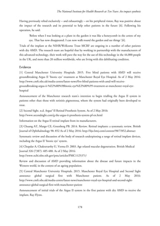 The National Institute for Health Research at Ten Years: An impact synthesis
Having previously relied exclusively – and exhaustingly – on his peripheral vision, Ray was positive about
the impact of the research and its potential to help other patients in the future [6]. Following his
operation, he said:
‘Before when I was looking at a plant in the garden it was like a honeycomb in the centre of my
eye. That has now disappeared. I can now walk round the garden and see things’ [6].
Trials of the implant at the NIHR/Wellcome Trust MCRF are ongoing in a number of other patients
with dry AMD. The research team are hopeful that by working in partnership with the manufacturers of
this advanced technology, their work will pave the way for the use of this technology in the 44,000 people
in the UK, and more than 20 million worldwide, who are living with this debilitating condition.
Evidence
[1] Central Manchester University Hospitals. 2015. Five blind patients with AMD will receive
groundbreaking Argus II ‘bionic eye’ treatment at Manchester Royal Eye Hospital. As of 2 May 2016:
http://www.cmft.nhs.uk/media-centre/latest-news/five-blind-patients-with-amd-will-receive-
groundbreaking-argus-ii-%E2%80%98bionic-eye%E2%80%99-treatment-at-manchester-royal-eye-
hospital
Announcement of the Manchester research team’s intention to begin trialling the Argus II system in
patients other than those with retinitis pigmentosa, whom the system had originally been developed to
treat.
[2] Second Sight. n.d. Argus® II Retinal Prosthesis System. As of 2 May 2016:
http://www.secondsight.com/g-the-argus-ii-prosthesis-system-pf-en.html
Information on the Argus II retinal implant from its manufacturers.
[3] Chuang AT, Margo CE, Greenberg PB. 2014. Review. Retinal implants: a systematic review. British
Journal of Ophthalmology 98: 852 As of 2 May 2016: http://bjo.bmj.com/content/98/7/852.abstract
Systematic review and discussion of the body of research underpinning a range of retinal implant devices,
including the Argus II ‘bionic eye’ system.
[4] Chopdar A, Chakravarthy U, Verma D. 2003. Age related macular degeneration. British Medical
Journal 326 (7387): 485-488. As of 2 May 2016:
http://www.ncbi.nlm.nih.gov/pmc/articles/PMC1125371/
Review and discussion of AMD providing information about the disease and future impacts in the
Western world, in the context of an ageing population.
[5] Central Manchester University Hospitals. 2015. Manchester Royal Eye Hospital and Second Sight
announce global surgical first with Manchester patient. As of 2 May 2016:
http://www.cmft.nhs.uk/media-centre/latest-news/manchester-royal-eye-hospital-and-second-sight-
announce-global-surgical-first-with-manchester-patient
Announcement of initial trials of the Argus II system in the first patient with dry AMD to receive the
implant, Ray Flynn.
178
 