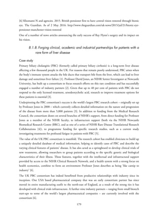 [6] Khomami N and agencies. 2015. British pensioner first to have central vision restored through bionic
eye. The Guardian. As of 2 May 2016: http://www.theguardian.com/uk-news/2015/jul/21/bionic-eye-
pensioner-manchester-vision-restored
One of a number of news articles announcing the early success of Ray Flynn’s surgery and its impact on
his vision.
8.1.8. Forging clinical, academic and industrial partnerships for patients with a
rare form of liver disease
Case study
Primary biliary cholangitis (PBC) (formerly called primary biliary cirrhosis) is a long-term liver disease
affecting a few thousand people in the UK. For reasons that remain poorly understood, PBC arises when
the body’s immune system attacks the bile ducts that transport bile from the liver, which can lead to liver
damage and sometimes liver failure [1]. Professor David Jones, an NIHR Senior Investigator at Newcastle
University, has built up a consortium to focus research efforts on this rare condition and has successfully
engaged a number of industry partners [2]. Given that up to 40 per cent of patients with PBC do not
respond to the only licensed treatment, ursodeoxycholic acid, research to improve treatment options for
these patients is essential [3].
Underpinning the PBC consortium’s success is the world’s largest PBC research cohort – originally set up
by Professor Jones in 2008 – which currently collects detailed information on the nature and progression
of the disease from more than 5,000 patients [3]. In addition to funding from the Medical Research
Council, the consortium draws on several branches of NIHR’s support, from direct funding for Professor
Jones as a member of the NIHR faculty, to infrastructure support (both via the NIHR Newcastle
Biomedical Research Centre (BRC), and as one of a series of NIHR Rare Disease Translational Research
Collaborations [4]), to programme funding for specific research studies, such as a current study
investigating treatments for profound fatigue in patients with PBC [5].
The value of the UK PBC consortium is manifold. The research cohort has enabled clinicians to build up
a uniquely detailed database of medical information, helping to identify cases of PBC and describe the
varying clinical features of patients’ disease. It has also acted as a springboard to develop clinical trials of
new treatments, allowing researchers to group patients according to the specific genetic and biological
characteristics of their illness. These features, together with the intellectual and infrastructural support
provided by access to the NIHR Clinical Research Network, and a health system with a strong focus on
health economics, combine to form an environment Professor Jones describes as being ‘like catnip to
industry’ [6].
The UK PBC consortium has indeed benefitted from productive relationships with industry since its
inception. One USA based pharmaceutical company that was an early consortium partner has since
moved its entire manufacturing outfit to the north-east of England, as a result of the strong ties it has
developed with clinical trials infrastructure. A further nine industry partners – ranging from small biotech
start-ups to some of the world’s largest pharmaceutical companies – are currently involved with the
consortium [6].
179
 