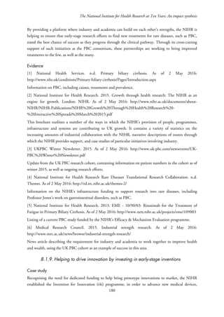 The National Institute for Health Research at Ten Years: An impact synthesis
By providing a platform where industry and academia can build on each other’s strengths, the NIHR is
helping to ensure that early-stage research efforts to find new treatments for rare diseases, such as PBC,
stand the best chance of success as they progress through the clinical pathway. Through its cross-cutting
support of such initiatives as the PBC consortium, these partnerships are working to bring improved
treatments to the few, as well as the many.
Evidence
[1] National Health Services. n.d. Primary biliary cirrhosis. As of 2 May 2016:
http://www.nhs.uk/conditions/Primary-biliary-cirrhosis/Pages/Introduction.aspx
Information on PBC, including causes, treatments and prevalence.
[2] National Institute for Health Research. 2015. Growth through health research: The NIHR as an
engine for growth. London: NIHR. As of 2 May 2016: http://www.nihr.ac.uk/documents/about-
NIHR/NIHR-Publications/NIHR%20Growth%20Through%20Health%20Research%20-
%20Interactive%20Spreads%20March%202015.pdf
This brochure outlines a number of the ways in which the NIHR’s provision of people, programmes,
infrastructure and systems are contributing to UK growth. It contains a variety of statistics on the
increasing amounts of industrial collaboration with the NIHR, narrative descriptions of routes through
which the NIHR provides support, and case studies of particular initiatives involving industry.
[3] UKPBC Winter Newsletter. 2015. As of 2 May 2016: http://www.uk-pbc.com/newsevents/UK-
PBC%20Winter%20Newsletter.pdf
Update from the UK PBC research cohort, containing information on patient numbers in the cohort as of
winter 2015, as well as ongoing research efforts.
[4] National Institute for Health Research Rare Diseases Translational Research Collaboration. n.d.
Themes. As of 2 May 2016: http://rd.trc.nihr.ac.uk/themes-2/
Information on the NIHR’s infrastructure funding to support research into rare diseases, including
Professor Jones’s work on gastrointestinal disorders, such as PBC.
[5] National Institute for Health Research. 2013. EME - 10/90/03: Rituximab for the Treatment of
Fatigue in Primary Biliary Cirrhosis. As of 2 May 2016: http://www.nets.nihr.ac.uk/projects/eme/109003
Listing of a current PBC study funded by the NIHR’s Efficacy & Mechanism Evaluation programme.
[6] Medical Research Council. 2015. Industrial strength research. As of 2 May 2016:
http://www.mrc.ac.uk/news/browse/industrial-strength-research/
News article describing the requirement for industry and academia to work together to improve health
and wealth, using the UK PBC cohort as an example of success in this area.
8.1.9. Helping to drive innovation by investing in early-stage inventions
Case study
Recognising the need for dedicated funding to help bring prototype innovations to market, the NIHR
established the Invention for Innovation (i4i) programme, in order to advance new medical devices,
180
 