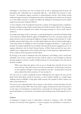 technologies or interventions into areas of clinical need. As well as supporting proof-of-concept and
prototyping trials, traditionally seen as particularly high risk – and therefore less attractive to many
investors – the programme supports researchers in commercialisation activities. These include securing
intellectual property protection, developing business plans, and bringing venture funders into the picture
[1]. It also enables researchers to consider and address the challenges of introducing innovative medical
products into the practice within the NHS [2].
A recent evaluation of the i4i programme found that a majority of i4i-supported projects completed a
prototype and began testing or began a pivotal clinical trial within the project’s lifetime. The programme
also led to six spin-out companies and a number of late-stage prototypes (i.e. that are nearly ready for
market) [1].
An example of the impact of i4i is ‘smart specs’, a visual aid developed by a team led by Dr Stephen Hicks
at the University of Oxford. With the support of £650,000 from i4i in 2011, the project aimed to help
people with poor vision by enhancing the brightness of images according to their proximity [3]. A pilot
feasibility study provided evidence that a wearable display helped users with very limited residual sight to
avoid nearby objects [3]. Building on what the principle investigatory described as ‘a clunky proof of
principle’, i4i’s support enabled the team to develop a functional device that also engaged the user [1]. An
ongoing collaboration with the Royal National Institute of Blind People provided the team with a
valuable route to engage patients and to consider which types of visual impairment might benefit from a
device to enhance wearers’ perceptions of nearby objects.
By focusing on the needs of individuals with visual impairment, and building a device around these
individuals’ views of how it should feel and what would be useful, the team developed an advanced
prototype designed to work for a number of different patients [1]. One participant in the early trials of
the device remarked:
‘What is great about these glasses is that you can see through them and make the most of the
vision you’ve got. They add to what you see with extra information. It’s like having a sixth sense,
an extra superpower (though it’s what most people do every day) – knowing where to look and
pick out objects from what’s around you. It’s very exciting’ [4].
The team went on to achieve considerable successes. Following from i4i’s support, the team won the
Royal Society Brian Mercer Award for Innovation, as well as industry funding via a Google Impact
Challenge award of £500,000, to help gather health economic data required to build a business case
before commercialisation [1].
The team are now conducting further trials in patients, as they develop a commercial product that they
intend to retail for less than £300. Their work, and i4i’s support, demonstrates the value of investment at
an early stage in the development of medical devices, and provides the starting point for future public
private partnerships in an area that few conventional research funding streams would ordinarily invest in
[1].
Evidence
[1] Marjanovic S, Krapels J, Sousa S, Castle-Clarke S, Horvath V, Chataway J. 2015. The NIHR
Invention for Innovation (i4i) programme: A review of progress and contributions to innovation in
181
 