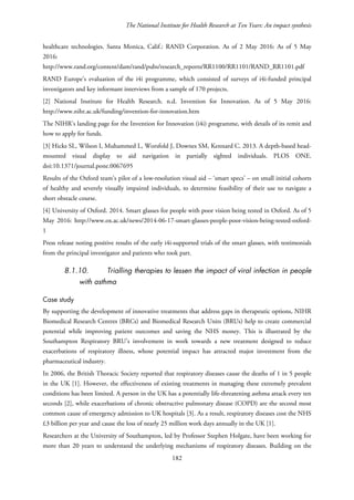 The National Institute for Health Research at Ten Years: An impact synthesis
healthcare technologies. Santa Monica, Calif.: RAND Corporation. As of 2 May 2016: As of 5 May
2016:
http://www.rand.org/content/dam/rand/pubs/research_reports/RR1100/RR1101/RAND_RR1101.pdf
RAND Europe’s evaluation of the i4i programme, which consisted of surveys of i4i-funded principal
investigators and key informant interviews from a sample of 170 projects.
[2] National Institute for Health Research. n.d. Invention for Innovation. As of 5 May 2016:
http://www.nihr.ac.uk/funding/invention-for-innovation.htm
The NIHR’s landing page for the Invention for Innovation (i4i) programme, with details of its remit and
how to apply for funds.
[3] Hicks SL, Wilson I, Muhammed L, Worsfold J, Downes SM, Kennard C. 2013. A depth-based head-
mounted visual display to aid navigation in partially sighted individuals. PLOS ONE.
doi:10.1371/journal.pone.0067695
Results of the Oxford team’s pilot of a low-resolution visual aid – ‘smart specs’ – on small initial cohorts
of healthy and severely visually impaired individuals, to determine feasibility of their use to navigate a
short obstacle course.
[4] University of Oxford. 2014. Smart glasses for people with poor vision being tested in Oxford. As of 5
May 2016: http://www.ox.ac.uk/news/2014-06-17-smart-glasses-people-poor-vision-being-tested-oxford-
1
Press release noting positive results of the early i4i-supported trials of the smart glasses, with testimonials
from the principal investigator and patients who took part.
8.1.10. Trialling therapies to lessen the impact of viral infection in people
with asthma
Case study
By supporting the development of innovative treatments that address gaps in therapeutic options, NIHR
Biomedical Research Centres (BRCs) and Biomedical Research Units (BRUs) help to create commercial
potential while improving patient outcomes and saving the NHS money. This is illustrated by the
Southampton Respiratory BRU’s involvement in work towards a new treatment designed to reduce
exacerbations of respiratory illness, whose potential impact has attracted major investment from the
pharmaceutical industry.
In 2006, the British Thoracic Society reported that respiratory diseases cause the deaths of 1 in 5 people
in the UK [1]. However, the effectiveness of existing treatments in managing these extremely prevalent
conditions has been limited. A person in the UK has a potentially life-threatening asthma attack every ten
seconds [2], while exacerbations of chronic obstructive pulmonary disease (COPD) are the second most
common cause of emergency admission to UK hospitals [3]. As a result, respiratory diseases cost the NHS
£3 billion per year and cause the loss of nearly 25 million work days annually in the UK [1].
Researchers at the University of Southampton, led by Professor Stephen Holgate, have been working for
more than 20 years to understand the underlying mechanisms of respiratory diseases. Building on the
182
 
