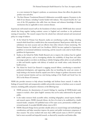 The National Institute for Health Research at Ten Years: An impact synthesis
to a new treatment for Sjogren’s syndrome, an autoimmune disease that affects the glands that
produce tears and saliva.
• The Rare Diseases Translational Research Collaboration successfully supports 56 projects in the
field of rare diseases, including 9 jointly funded with industry. This research benefits the 7 per
cent of the UK population who suffer from rare diseases and enhances knowledge of disease
mechanisms that are applicable to more common diseases.
Experienced, well-trained research staff are the foundation of robust research. NIHR funds three national
schools that bring together leading academic centres in England and contribute to the professional
training of researchers. The research outputs from the schools have informed national and international
policy on a range of subjects:
• At the School for Primary Care Research, studies are contributing to policy change, including
research which found that a mobile device that measured patients’ blood pressure while they were
ambulatory was more accurate and cost effective than either clinical or home monitoring. The
National Institute for Health and Care Excellence (NICE) has since updated its hypertension
guidelines to recommend ambulatory monitoring, and the research is also cited in South African
guidelines for hypertension.
• Studies at the School for Public Health Research aim to improve the evidence base for applied
public health practice, such as investigating whether the availability of cheap beers and ciders
encourages people to cut down on drinking or whether bringing welfare advice on such problems
as debt and benefits together with delivery of medical care would reduce costly demands for
health services.
• The School for Social Care Research is engaging research fellows, contributing to researchers’
professional development, and supporting studies that are benefiting the social care system. A
study looking at the barriers faced by unpaid carers led to changes in guidance documents issued
by several national charities and was cited during readings of the Health and Social Care Act
2012 in the House of Commons.
NIHR also provides resources to help advance knowledge and facilitate future research. It makes the
findings of research freely and transparently available and provides resources to facilitate access to research
resources, including public and patient volunteers, in the following ways:
• NIHR promotes the dissemination of research findings by requiring all NIHR-funded study
outputs to include a short ‘plain English’ summary that can be easily understood by the general
public.
• It also makes resources freely accessible online, including infographics, annual reports, booklets
and research reports. NIHR’s Journals Library, the first of its kind to be established by a health
research funder, comprises 165 published issues of five open access, permanently available peer-
reviewed journals. It recorded 260,000 website visits in 2015.
• NIHR’s Research Design Service provides valuable advice on research design and methodological
considerations and helps researchers improve the patient and public involvement component of
their research. The service worked with more than 2,800 research teams in 2014/15 and helps
lead to more successful and impactful research, as observed by researchers and funders alike.
186
 