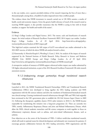 The National Institute for Health Research at Ten Years: An impact synthesis
in the case studies, over a quarter provided evidence of the research impacting the lives of more than a
thousand people; among those, a handful of studies impacted more than a million people.
The evidence shows that NIHR investment in research carried out in UK HEIs sustains a swathe of
health, social and economic impacts. Given the generic health relevance of much of the research noted as
receiving NIHR support, it also provides reassurance that the NIHR is acting in line with its broad
mandate, to support ‘the health and wealth of the nation’.
Evidence
[1] King’s College London and Digital Science. 2015. The nature, scale and beneficiaries of research
impact: An initial analysis of Research Excellence Framework (REF) 2014 impact case studies. London:
King’s College London. As of 29 April 2016: http://www.kcl.ac.uk/sspp/policy-
institute/publications/Analysis-of-REF-impact.pdf
This high-level analysis examined the full corpus of 6,679 non-redacted case studies submitted to the
2014 REF exercise, of which the above NIHR sub-analysis formed a cohort.
[2] Kamenetzky A, Hinrichs-Krapels S, Wooding S, Grant J. 2016. An analysis of the impact of research
supported by the National Institute of Health Research. Policy Research in Science and Medicine
(PRiSM) Unit. RAND Europe and King’s College London. As of 29 April 2016:
http://www.kcl.ac.uk/sspp/policy-institute/publications/Impact-of-NIHR-research.pdf
A retrospective analysis of instances of NIHR support referenced within impact case studies submitted by
UK higher educational institutions, as part of the 2014 Research Excellence Framework UK-wide research
assessment exercise.
9.1.2. Underpinning stronger partnerships through translational research
infrastructure
Case study
Launched in 2011, the NIHR Translational Research Partnerships (TRPs) and Translational Research
Collaborations (TRCs) were developed to bring together the UK’s leading academic and NHS
organisations with the life sciences industry and drive the translation of fundamental biomedical research
into clinical settings. Creating translational research infrastructure through TRPs and TRCs had originally
been envisioned in the UK’s government plan to establish the UK Life Sciences Super Cluster in 2009
[1]. Following the therapeutic capability clusters (TCC) pilot initiative in 2010-11, the NIHR became
responsible for transforming this initiative into a long-term programme [2]. There are currently two
TRPs, namely, Inflammatory Respiratory Disease and Joint and Related Inflammatory Disease, which
allow the NHS, clinical academic researchers and life science companies to work together to focus on
inflammatory respiratory diseases such as asthma, and joint-related inflammatory diseases, such as
arthritis.
Four objectives are at the centre of the formation of TRPs: 1) deliver world-class translational research,
which will result in optimal routes for clinical development and ultimately new treatments for patients; 2)
encourage genuine collaboration between the UK’s leading universities, NHS organisations and life
188
 