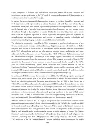 science companies; 3) facilitate rapid and efficient interactions between life science companies and
investigators who are participating in the TRPs; and, 4) promote and enhance the UK’s reputation as a
world-class centre for translational research [3].
In practice, the partnerships established a consortium of centres of excellence formed by a university and
NHS organisations, and represented by a Clinical Academic Lead, and these were selected by an
international review panel based on their expertise and capabilities in the designated field. The TRPs thus
provided a single point of access for life sciences companies, from first contact and entry into the centres
of excellence through to the completion of a study. The benefits to commercial partners can be seen in
better access to recognised experience in current exploratory development protocols; experience in
pathophysiology and disease mechanisms; and expertise in modelling, enabling technologies and
infrastructure, including imaging, biobanks, accredited laboratory facilities [3].
The collaborative opportunities created by the TRPs are expected to speed up the advancement of new
therapies into treatments for major health conditions. As the partnerships were only established in the last
five years, there is a lack of robust evidence of their expected impacts. However, there are early examples
of the TRPs helping clinical academia and other partners, including industry and charities, work more
collaboratively. The collaboration between Novartis and the NIHR TRP to start the first commercial trial
of a new treatment for Sjogren’s syndrome [4] is one example. Sjogren’s syndrome is the second most
common autoimmune condition after rheumatoid arthritis. This represents an example of how the TRP
can aid in the development of a new treatment in areas of unmet need. Another example is the TRP in
Joint and Related Inflammatory Diseases, which collaborated with Arthritis Research UK and its
Experimental Arthritis Treatment Centres in a joint call for industry-collaborative clinical studies. This
joint call will leverage an additional £1 million in research charity funding and will fund three studies,
including the first Translational Research Partnership research programme in Lupus [5].
In addition, the NIHR supported the formation of two TRCs. The TRCs bring together groupings of
expertise from across different parts of the NIHR infrastructure to enhance the translation into patient
benefit and collaboration in specific therapeutic areas. Currently, there is a TRC in Rare Diseases and a
TRC in Dementia. These collaborations brought together NIHR Biomedical Research Centres and Units
with relevant research themes to collaborate in translating discoveries from basic scientific research in rare
diseases and dementia into benefits for patients. In other words, they created instruments of national
coordination to increase research collaboration and speed up translation in the areas of high unmet
therapeutic need. The TRC in Rare Diseases has a focus on ‘deep phenotyping’ patients with rare diseases,
and it works closely with the other NIHR research infrastructure for rare diseases research .
While the evidence of impact of the TRCs is yet to emerge due to their relatively recent formation, recent
examples illustrate some results of efficient collaboration enabled by the TRCs [5]. For example, the TRC
in Dementia recently received funding from Parkinson’s UK to search for Parkinson’s biomarkers in
blood and cerebrospinal fluid using proteomics. This research has the potential to be advantageous as
blood is easily accessible and a blood test can be repeated to obtain measures of change. The Tracing
Parkinson’s study is also funded by Parkinson’s UK and is the largest in-depth study of people with
Parkinson’s, recruiting more than 2,000 people across 70 UK study centres [6]. The NIHR Dementia
TRC is also part of the UK Dementia Research Platform, a platform which aims to create the world’s
189
 