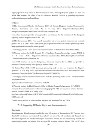 The National Institute for Health Research at Ten Years: An impact synthesis
largest population study for use in dementias research, with 2 million participants aged 50 and over. The
NIHR TRC supports the efforts of the UK Dementia Research Platform by providing experimental
medicine infrastructure and capabilities.
Evidence
[1] HM Government Office for Life Sciences. 2009. Life Sciences Blueprint. London: Department for
Business, Innovation and Skills. As of 9 May 2016: https://www.biocity.co.uk/file-
manager/Group/reports2009/2009-07-ols-life-science-blueprint.pdf
This policy document provides a background to and rationale for the formation of the therapeutic
capability clusters, the predecessors of the TRPs.
[2] HM Government. 2011. New research partnerships set to boost patient treatments and economic
growth. As of 9 May 2016: https://www.gov.uk/government/news/new-research-partnerships-set-to-
boost-patient-treatments-and-economic-growth
This webpage provides a press release with an announcement of the formation of the NIHR TRPs.
[3] National Institute for Health Research. 2011. Translation Research Partnerships. London: NIHR. As
of 9 May 2016: http://www.nihr.ac.uk/documents/about-NIHR/Briefing-Documents/4.10-
Translational-Research-Partnerships.pdf
This NIHR brochure sets out the background, vision and objectives for the TRPs and provides an
overview of centres currently participating in the two NIHR TRPs.
[4] BusinessWire. 2015. NIHR announces pioneering study to test new treatment for Sjogren’s
syndrome. As of 9 May 2016: http://www.businesswire.com/news/home/20141209005436/en/NIHR-
Announces-Pioneering-Study-Test-Treatment-Sjogren%E2%80%99s
This webpage provides an announcement of the start of a ‘pioneering study’ to test a new treatment for
Sjogren’s syndrome.
[5] Internal document from the Department of Health.
[6] National Institute for Health Research Office for Clinical Research Infrastructure. 2015. NIHR
Dementia Translational Research Collaboration: Engaging with NHS and industry to advance dementia
research. London: NIHR. As of 9 May 2016:
http://www.nihr.ac.uk/industry/NIHR%20Dementia%20Translational%20Research%20Collaboration
%20Booklet.pdf
This document provides an overview of the objectives and activities of the two TRCs.
9.1.3. Supporting UK leadership in rare diseases research
Case study
Rare diseases are defined as those found in less than 0.5 per cent of the population [1]. There are more
than 5,000 rare diseases and collectively these affect 7 per cent of the UK population [2]. Research into
this field is important not only for bettering the lives of these patients, but also for advancing research into
understanding disease mechanisms that are applicable to more common diseases. The NIHR’s Rare
190
 
