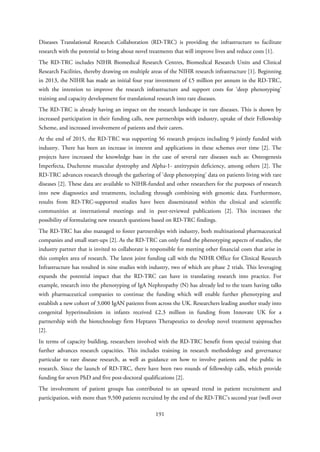 Diseases Translational Research Collaboration (RD-TRC) is providing the infrastructure to facilitate
research with the potential to bring about novel treatments that will improve lives and reduce costs [1].
The RD-TRC includes NIHR Biomedical Research Centres, Biomedical Research Units and Clinical
Research Facilities, thereby drawing on multiple areas of the NIHR research infrastructure [1]. Beginning
in 2013, the NIHR has made an initial four year investment of £5 million per annum in the RD-TRC,
with the intention to improve the research infrastructure and support costs for ‘deep phenotyping’
training and capacity development for translational research into rare diseases.
The RD-TRC is already having an impact on the research landscape in rare diseases. This is shown by
increased participation in their funding calls, new partnerships with industry, uptake of their Fellowship
Scheme, and increased involvement of patients and their carers.
At the end of 2015, the RD-TRC was supporting 56 research projects including 9 jointly funded with
industry. There has been an increase in interest and applications in these schemes over time [2]. The
projects have increased the knowledge base in the case of several rare diseases such as: Osteogenesis
Imperfecta, Duchenne muscular dystrophy and Alpha-1- antitrypsin deficiency, among others [2]. The
RD-TRC advances research through the gathering of ‘deep phenotyping’ data on patients living with rare
diseases [2]. These data are available to NIHR-funded and other researchers for the purposes of research
into new diagnostics and treatments, including through combining with genomic data. Furthermore,
results from RD-TRC-supported studies have been disseminated within the clinical and scientific
communities at international meetings and in peer-reviewed publications [2]. This increases the
possibility of formulating new research questions based on RD-TRC findings.
The RD-TRC has also managed to foster partnerships with industry, both multinational pharmaceutical
companies and small start-ups [2]. As the RD-TRC can only fund the phenotyping aspects of studies, the
industry partner that is invited to collaborate is responsible for meeting other financial costs that arise in
this complex area of research. The latest joint funding call with the NIHR Office for Clinical Research
Infrastructure has resulted in nine studies with industry, two of which are phase 2 trials. This leveraging
expands the potential impact that the RD-TRC can have in translating research into practice. For
example, research into the phenotyping of IgA Nephropathy (N) has already led to the team having talks
with pharmaceutical companies to continue the funding which will enable further phenotyping and
establish a new cohort of 3,000 IgAN patients from across the UK. Researchers leading another study into
congenital hyperinsulinism in infants received £2.3 million in funding from Innovate UK for a
partnership with the biotechnology firm Heptares Therapeutics to develop novel treatment approaches
[2].
In terms of capacity building, researchers involved with the RD-TRC benefit from special training that
further advances research capacities. This includes training in research methodology and governance
particular to rare disease research, as well as guidance on how to involve patients and the public in
research. Since the launch of RD-TRC, there have been two rounds of fellowship calls, which provide
funding for seven PhD and five post-doctoral qualifications [2].
The involvement of patient groups has contributed to an upward trend in patient recruitment and
participation, with more than 9,500 patients recruited by the end of the RD-TRC’s second year (well over
191
 