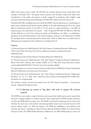 The National Institute for Health Research at Ten Years: An impact synthesis
300% of the target it had set itself). The RD-TRC has a Patient Advisory Group, which held its first
meeting in November 2015. This group connects patients and researchers using social media tools.
Consideration of the public and patients is further supported by producing ‘plain English’ study
summaries and disseminating research findings via the RD-TRC website and twitter account [2].
Overall the RD-TRC exemplifies the way in which the NIHR’s research infrastructure is contributing to a
greater early translational and clinical research capability in this field and keeping the UK at the cutting
edge of international research in this field [1]. In the words of a patient beneficiary, it has filled an
important gap in the advancement of research: ‘…that’s the gap that RD-TRC has filled very effectively
and has allowed us to move from meeting one patient and identifying a rare defect, to coordinating a
population of several hundred patients in the UK and making a strong case to the Department of Health
for specialised service commissioning and for clinical trials, which we believe have an excellent hope of
addressing some components of the conditions we are dealing with’ [3].
Evidence
[1] National Institute for Health Research. 2016. Rare Diseases Translational Research Collaboration
(TRC). As of 9 May 2016: http://www.nihr.ac.uk/about/rare-diseases-translational-research-
collaboration.htm
This webpage describes the Rare Diseases Translational Research Collaboration.
[2] National Institute for Health Research. 2016. Rare Diseases Translational Research Collaboration:
Review 2013–2015: February 2016. London: NIHR. As of 9 May 2016: http://rd.trc.nihr.ac.uk/wp-
content/uploads/2016/03/2013-15-Review-web-version-spreads-small.pdf
The report presents an overview of research activities conducted by the NIHR Rare Diseases Translational
Research Collaboration in the three years of its existence.
[3] National Institute for Health Research. 2015. Rare Diseases Translational Research Collaboration
Newsletter 10. As of 9 May 2016: http://rd.trc.nihr.ac.uk/wp-content/uploads/2015/12/RD-TRC-
Newsletter-10.1.compressed.pdf
The newsletter contains accounts from patients from the TRC Research Symposium – Turning Lives
Around – Segmental Overgrowth Study.
9.1.4. Opening up access to ‘big data’ with tools to support life sciences
research
The NIHR has a put in place a range of initiatives and resources that enable easier access to research data
and tools to support excellence in academic research. These include both the NIHR ‘big data’ initiatives,
as well as the NIHR policies on open access. The NIHR is committed to improving access to data as this
will help ‘the nation stay at the forefront of pioneering health research and a favoured location for life
sciences industry studies’ [1]. With this objective, the NIHR has established or joint-funded several
initiatives and sources, including the Clinical Practice Research Datalink (CPRD), the Clinical Record
Interactive Search, the NIHR Health Informatics Collaborative, the MRC-NIHR phenome centres, the
192
 