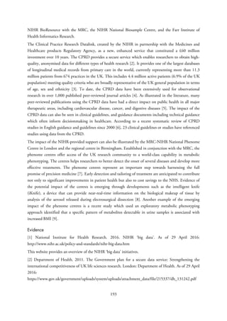 NIHR BioResource with the MRC, the NIHR National Biosample Centre, and the Farr Institute of
Health Informatics Research.
The Clinical Practice Research Datalink, created by the NIHR in partnership with the Medicines and
Healthcare products Regulatory Agency, as a new, enhanced service that constituted a £60 million
investment over 10 years. The CPRD provides a secure service which enables researchers to obtain high-
quality, anonymised data for different types of health research [2]. It provides one of the largest databases
of longitudinal medical records from primary care in the world, currently representing more than 11.3
million patients from 674 practices in the UK. This includes 4.4 million active patients (6.9% of the UK
population) meeting quality criteria who are broadly representative of the UK general population in terms
of age, sex and ethnicity [3]. To date, the CPRD data have been extensively used for observational
research in over 1,000 published peer-reviewed journal articles [4]. As illustrated in the literature, many
peer-reviewed publications using the CPRD data have had a direct impact on public health in all major
therapeutic areas, including cardiovascular disease, cancer, and digestive diseases [5]. The impact of the
CPRD data can also be seen in clinical guidelines, and guidance documents including technical guidance
which often inform decisionmaking in healthcare. According to a recent systematic review of CPRD
studies in English guidance and guidelines since 2000 [6], 23 clinical guidelines or studies have referenced
studies using data from the CPRD.
The impact of the NIHR-provided support can also be illustrated by the MRC-NIHR National Phenome
Centre in London and the regional centre in Birmingham. Established in conjunction with the MRC, the
phenome centres offer access of the UK research community to a world-class capability in metabolic
phenotyping. The centres helps researchers to better detect the onset of several diseases and develop more
effective treatments. The phenome centres represent an important step towards harnessing the full
promise of precision medicine [7]. Early detection and tailoring of treatment are anticipated to contribute
not only to significant improvements in patient health but also to cost savings to the NHS. Evidence of
the potential impact of the centres is emerging through developments such as the intelligent knife
(iKnife), a device that can provide near-real-time information on the biological makeup of tissue by
analysis of the aerosol released during electrosurgical dissection [8]. Another example of the emerging
impact of the phenome centres is a recent study which used an exploratory metabolic phenotyping
approach identified that a specific pattern of metabolites detectable in urine samples is associated with
increased BMI [9].
Evidence
[1] National Institute for Health Research. 2016. NIHR ‘big data’. As of 29 April 2016:
http://www.nihr.ac.uk/policy-and-standards/nihr-big-data.htm
This website provides an overview of the NIHR ‘big data’ initiatives.
[2] Department of Health. 2011. The Government plan for a secure data service: Strengthening the
international competitiveness of UK life sciences research. London: Department of Health. As of 29 April
2016:
https://www.gov.uk/government/uploads/system/uploads/attachment_data/file/215337/dh_131242.pdf
193
 