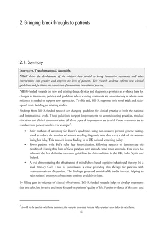 2. Bringing breakthroughs to patients
2.1. Summary
Innovative. Transformational. Accessible.
NIHR drives the development of the evidence base needed to bring innovative treatments and other
interventions into practice and improve the lives of patients. This research evidence informs new clinical
guidelines and facilitates the translation of innovations into clinical practice.
NIHR-funded research on new and existing drugs, devices and diagnostics provides an evidence base for
changes to treatments, policies and guidelines where existing treatments are unsatisfactory or where more
evidence is needed to support new approaches. To this end, NIHR supports both novel trials and scale-
ups of trials, building on existing studies.
Findings from NIHR-funded research are changing guidelines for clinical practice at both the national
and international levels. These guidelines support improvements to commissioning practices, medical
education and clinical communication. All three types of improvement are crucial if new treatments are to
translate into patient benefits. For example
5
:
• Safer methods of screening for Down’s syndrome, using non-invasive prenatal genetic testing,
stand to reduce the number of women needing diagnostic tests that carry a risk of the woman
losing her baby. This research is now feeding in to UK national screening policy.
• Fewer patients with Bell’s palsy face hospitalisation, following research to demonstrate the
benefits of treating this form of facial paralysis with steroids rather than antivirals. This work has
informed the first definitive treatment guidelines for this condition in the UK, India, Spain and
Ireland.
• A trial demonstrating the effectiveness of mindfulness-based cognitive behavioural therapy led a
local Primary Care Trust to commission a clinic providing this therapy for patients with
treatment-resistant depression. The findings generated considerable media interest, helping to
raise patients’ awareness of treatment options available to them.
By filling gaps in evidence of clinical effectiveness, NIHR-funded research helps to develop treatments
that are safer, less invasive and more focused on patients’ quality of life. Further evidence of the cost- and
5
As will be the case for each theme summary, the examples presented here are fully expanded upon below in each theme.
6
 