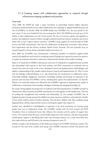 9.1.5. Creating impact with collaborative approaches to research through
infrastructure merging academia and practice
Case study
Since 2008, the NIHR has made a major investment in partnerships between higher education
institutions and local health services called Collaborations for Leadership in Applied Health Research and
Care (CLAHRCs). In October 2008, the NIHR funded nine CLAHRCs for a five year period. In the
next round, 13 sites were funded for five years starting from 2014. The NIHR has invested up to £114
million in these collaborations over the 10 year period. The aim is to increase capacity and capability to
produce and implement research evidence through sustained interactions between academics and services
which will, in turn, improve patient outcomes. CLAHRCs bring together the local providers of NHS
services and NHS commissioners, who host the collaboration, working with universities, other relevant
local organisations and the relevant Academic Health Science Network. The sites primarily focus on
research targeted at chronic disease and public health interventions [1].
Since 2008, the CLAHRCs have demonstrated a substantial portfolio of world-class applied health
research and significant track records in translating research findings into improved outcomes for patients.
A number of evaluations have been conducted to understand the benefits of this model to funding.
Soper et al. found that CLAHRCs infrastructure and ways of working have strengthened local networks
and relationships; built capacity in their local academic and NHS communities to undertake and use
research that meets the needs of the service; developed research and implementation methodologies; and
added to understanding of the complex relation between research and implementation [2]. This is in line
with the findings of Rycroft-Malone et al., that showed that the ‘mechanisms of collaborative action,
relationship building, engagement, motivation, knowledge exchange and learning are important to the
processes and outcomes of CLAHRCs' activity, including their capacity for implementation’ [3]. Rycroft-
Malone et al. noted that impacts were affected by the CLAHRCs’ approach to implementation, quality of
collaboration, commitment and ownership, and degree of sharing and managing knowledge [4].
By acting to bring together the perspectives of academics and clinical practitioners, CLAHRCs provide an
infrastructure where researchers and NHS communities can work together to solve health issues. This way
of working has strengthened local networks and relationships [1]. For example, CLAHRC East of
England assessed screening measures for children for autism spectrum conditions, and produced a shortlist
of tests which could be used by frontline clinicians. This has led to children with these conditions being
diagnosed faster, and has improved their access to receiving the support they require [5].
Another issue, identified in Cambridgeshire as important in the local community was moving young
people from care to independent living. The CLAHRC worked with the local councils and NHS
Foundation Trust to understand factors that influence the transition and the quality of support they
receive. The research found that poor mental health impacted on the transition, and that young people
needed greater support in identifying these issues and receiving treatment. As a result, three films have
been made which are used UK-wide in the training of prospective carers [5].
Another example is the development of My Medication Passport by CLAHRC Northwest London. The
concept for this came from a public focus group and CLAHRC researchers worked with patients and
195
 