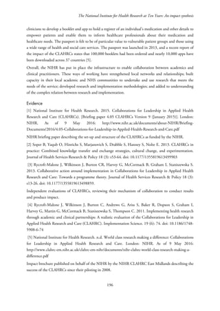 The National Institute for Health Research at Ten Years: An impact synthesis
clinicians to develop a booklet and app to hold a register of an individual’s medication and other details to
empower patients and enable them to inform healthcare professionals about their medication and
healthcare needs. The passport is felt to be of particular value to vulnerable patient groups and those using
a wide range of health and social care services. The passport was launched in 2013, and a recent report of
the impact of the CLAHRCs states that 100,000 booklets had been ordered and nearly 10,000 apps have
been downloaded across 37 countries [5].
Overall, the NIHR has put in place the infrastructure to enable collaboration between academics and
clinical practitioners. These ways of working have strengthened local networks and relationships; built
capacity in their local academic and NHS communities to undertake and use research that meets the
needs of the service; developed research and implementation methodologies; and added to understanding
of the complex relation between research and implementation.
Evidence
[1] National Institute for Health Research. 2015. Collaborations for Leadership in Applied Health
Research and Care (CLAHRCs). [Briefing paper 4.05 CLAHRCs Version 9 (January 2015)]. London:
NIHR. As of 9 May 2016: http://www.nihr.ac.uk/documents/about-NIHR/Briefing-
Documents/2016/4.05-Collaborations-for-Leadership-in-Appiled-Health-Research-and-Care.pdf
NIHR briefing paper describing the set-up and structure of the CLAHRCs as funded by the NIHR.
[2] Soper B, Yaqub O, Hinrichs S, Marjanovich S, Drabble S, Hanney S, Nolte E. 2013. CLAHRCs in
practice: Combined knowledge transfer and exchange strategies, cultural change, and experimentation.
Journal of Health Services Research & Policy 18 (3): s53-64. doi: 10.1177/1355819613499903
[3] Rycroft-Malone J, Wilkinson J, Burton CR, Harvey G, McCormack B, Graham I, Staniszewska S.
2013. Collaborative action around implementation in Collaborations for Leadership in Applied Health
Research and Care: Towards a programme theory. Journal of Health Services Research & Policy 18 (3):
s13-26. doi: 10.1177/1355819613498859.
Independent evaluations of CLAHRCs, reviewing their mechanism of collaboration to conduct results
and produce impact.
[4] Rycroft-Malone J, Wilkinson J, Burton C, Andrews G, Ariss S, Baker R, Dopson S, Graham I,
Harvey G, Martin G, McCormack B, Staniszewska S, Thompson C. 2011. Implementing health research
through academic and clinical partnerships: A realistic evaluation of the Collaborations for Leadership in
Applied Health Research and Care (CLAHRC). Implementation Science. 19 (6): 74. doi: 10.1186/1748-
5908-6-74
[5] National Institute for Health Research. n.d. World class research making a difference: Collaborations
for Leadership in Applied Health Research and Care. London: NIHR. As of 9 May 2016:
http://www.clahrc-em.nihr.ac.uk/clahrc-em-nihr/documents/nihr-clahrc-world-class-research-making-a-
difference.pdf
Impact brochure published on behalf of the NIHR by the NIHR CLAHRC East Midlands describing the
success of the CLAHRCs since their piloting in 2008.
196
 