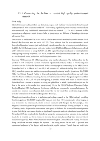 9.1.6. Constructing the facilities to conduct high quality patient-focussed
research
Case study
Clinical Research Facilities (CRF) are dedicated, purpose-built facilities with specialist clinical research
and support staff from universities and NHS Trusts working together on patient-oriented commercial and
non-commercial early translational (experimental medicine) research [1]. The CRF Network enables
researchers to collaborate, which, in turn, helps to ensure there is a diffusion of knowledge which can
advance the field.
The decision to invest in the CRFs was taken as a result of the success of the five Wellcome Trust Clinical
Research Facilities that were set up in 1997 [2]. These indicated that the new environments, which
fostered collaborations between basic and clinically trained researchers, led to improvements in healthcare.
In 2006, the NIHR, in partnership with other funders in the UK Clinical Research Collaboration, offered
a £84 million investment to set up the CRFs [2]. This capital funding was dedicated to building facilities
and acquiring necessary equipment. The NIHR also funded NHS infrastructure costs for the CRFs, such
as clinical research nurses, technicians, and facility maintenance costs.
Currently NIHR supports 19 CRFs impacting a large number of patients. The facilities allow for the
conduct of both commercial and non-commercial experimental medicine studies, as private companies
can also access the facilities for their research studies, with appropriate cost recovery by the NHS. From 1
September 2012 to 31 March 2017, the CRFs will receive £102 million of funding from NIHR [1][2].
CRFs around the country are realising research milestones and achieving benefits for patients. The NIHR
Alder Hey Clinical Research Facility in Liverpool specialises in experimental medicine and early-phase
trials for children and babies, including the first ever administration of new therapeutic agents in children
and babies [3]. In 2013, just one year after opening, it provided patients with access to research studies
from 18 different commercial partners, including one ‘global first’ in which a patient in Liverpool was the
first in the world to be enrolled in a research study [4]. At the NIHR/Wellcome University College
London Hospitals CRF, they began the first-in-man trial of a new treatment for hepatocellular cancer, the
second most common cause of cancer death worldwide, but for which there is only one drug currently
available for treatment of the advanced stage of the disease [4].
Though experimental medicine is, by definition, early phase, research at the CRFs is already providing
benefits to patients. The NIHR Imaging CRF supports more than 100 research studies where imaging is
used to monitor the responses of patients to novel treatments and therapies [5]. For example, a new
Magnetic Resonance-guided High Intensity Focussed Ultrasound technique is being developed as a way
of treating cancers. In particular where cancers have spread to the bone, this technique has shown promise
in nine clinical trial participants, helping to significantly reduce the patients’ pain almost immediately. In
November 2015, the results of this clinical trial using this technique received attention in the national
media for its potential and for its promise to not only alleviate pain, but also help treat tumours without
recourse to surgery [6]. At the NIHR/Wellcome Trust Birmingham Clinical Research Facility, two studies
being carried out into new therapies for hepatitis C are having success. In one trial 11 patients were
randomised and cured of the disease, while another trial cured 6 patients. Though these are small, early
197
 