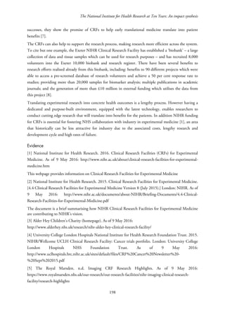 The National Institute for Health Research at Ten Years: An impact synthesis
successes, they show the promise of CRFs to help early translational medicine translate into patient
benefits [7].
The CRFs can also help to support the research process, making research more efficient across the system.
To cite but one example, the Exeter NIHR Clinical Research Facility has established a ‘biobank’ – a large
collection of data and tissue samples which can be used for research purposes – and has recruited 8,000
volunteers into the Exeter 10,000 biobank and research register. There have been several benefits to
research efforts realised already from this biobank, including: benefits to 90 different projects which were
able to access a pre-screened database of research volunteers and achieve a 50 per cent response rate to
studies; providing more than 20,000 samples for biomarker analysis; multiple publications in academic
journals; and the generation of more than £10 million in external funding which utilises the data from
this project [8].
Translating experimental research into concrete health outcomes is a lengthy process. However having a
dedicated and purpose-built environment, equipped with the latest technology, enables researchers to
conduct cutting edge research that will translate into benefits for the patients. In addition NIHR funding
for CRFs is essential for fostering NHS collaboration with industry in experimental medicine [1], an area
that historically can be less attractive for industry due to the associated costs, lengthy research and
development cycle and high rates of failure.
Evidence
[1] National Institute for Health Research. 2016. Clinical Research Facilities (CRFs) for Experimental
Medicine. As of 9 May 2016: http://www.nihr.ac.uk/about/clinical-research-facilities-for-experimental-
medicine.htm
This webpage provides information on Clinical Research Facilities for Experimental Medicine
[2] National Institute for Health Research. 2015. Clinical Research Facilities for Experimental Medicine.
[4.4 Clinical Research Facilities for Experimental Medicine Version 8 (July 2015).] London: NIHR. As of
9 May 2016: http://www.nihr.ac.uk/documents/about-NIHR/Briefing-Documents/4.4-Clinical-
Research-Facilities-for-Experimental-Medicine.pdf
The document is a brief summarising how NIHR Clinical Research Facilities for Experimental Medicine
are contributing to NIHR’s vision.
[3] Alder Hey Children’s Charity (homepage). As of 9 May 2016:
http://www.alderhey.nhs.uk/research/nihr-alder-hey-clinical-research-facility/
[4] University College London Hospitals National Institute for Health Research Foundation Trust. 2015.
NIHR/Wellcome UCLH Clinical Research Facility: Cancer trials portfolio. London: University College
London Hospitals NHS Foundation Trust. As of 9 May 2016:
http://www.uclhospitals.brc.nihr.ac.uk/sites/default/files/CRF%20Cancer%20Newsletter%20-
%20Sept%202015.pdf
[5] The Royal Marsden. n.d. Imaging CRF Research Highlights. As of 9 May 2016:
https://www.royalmarsden.nhs.uk/our-research/our-research-facilities/nihr-imaging-clinical-research-
facility/research-highlights
198
 